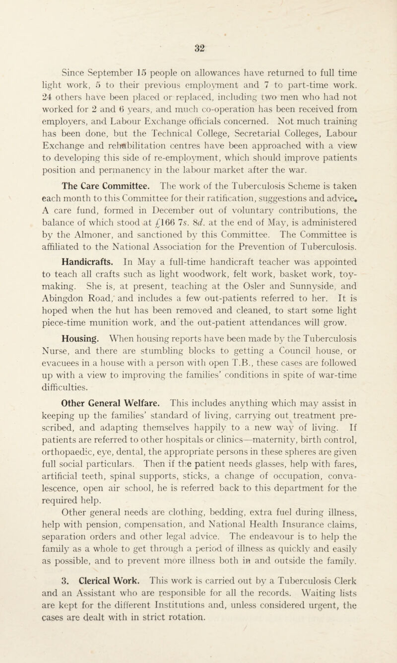 Since September 15 people on allowances have returned to full time light work, 5 to their previous employment and 7 to part-time work. 24 others have been placed or replaced, including two men who had not worked for 2 and 6 years, and much co-operation has been received from employers, and Labour Exchange officials concerned. Not much training has been done, but the Technical College, Secretarial Colleges, Labour Exchange and rehabilitation centres have been approached with a view to developing this side of re-employment, which should improve patients position and permanency in the labour market after the war. The Care Committee. The work of the Tuberculosis Scheme is taken each month to this Committee for their ratification, suggestions and advice, A care fund, formed in December out of voluntary contributions, the balance of which stood at £166 7s. 8d. at the end of May, is administered by the Almoner, and sanctioned by this Committee. The Committee is affiliated to the National Association for the Prevention of Tuberculosis. Handicrafts. In May a full-time handicraft teacher was appointed to teach all crafts such as light woodwork, felt work, basket work, toy¬ making. She is, at present, teaching at the Osier and Sunnyside, and Abingdon Road,' and includes a few out-patients referred to her. It is hoped when the hut has been removed and cleaned, to start some light piece-time munition work, and the out-patient attendances will grow. Housing. When housing reports have been made by the Tuberculosis Nurse, and there are stumbling blocks to getting a Council house, or evacuees in a house with a person with open T.B., these cases are followed up with a view to improving the families’ conditions in spite of war-time difficulties. Other General Welfare. This includes anything which may assist in keeping up the families’ standard of living, carrying out treatment pre¬ scribed, and adapting themselves happily to a new way of living. If patients are referred to other hospitals or clinics—maternity, birth control, orthopaedic, eye, dental, the appropriate persons in these spheres are given full social particulars. Then if the patient needs glasses, help with fares, artificial teeth, spinal supports, sticks, a change of occupation, conva¬ lescence, open air school, he is referred back to this department for the required help. Other general needs are clothing, bedding, extra fuel during illness, help with pension, compensation, and National Health Insurance claims, separation orders and other legal advice. The endeavour is to help the family as a whole to get through a period of illness as quickly and easily as possible, and to prevent more illness both in and outside the family. 3. Clerical Work. This work is carried out by a Tuberculosis Clerk and an Assistant who are responsible for all the records. Waiting lists are kept for the different Institutions and, unless considered urgent, the cases are dealt with in strict rotation.