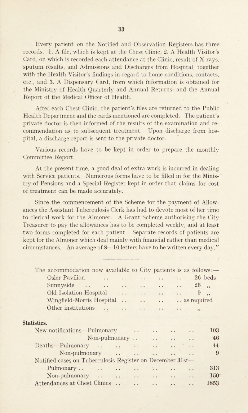 Every patient on the Notified and Observation Registers has three records: 1. A file, which is kept at the Chest Clinic, 2. A Health Visitor’s Card, on which is recorded each attendance at the Clinic, result of X-rays, sputum results, and Admissions and Discharges from Hospital, together with the Health Visitor's findings in regard to home conditions, contacts, etc., and 3. A Dispensary Card, from which information is obtained for the Ministry of Health Quarterly and Annual Returns, and the Annual Report of the Medical Officer of Health. x4fter each Chest Clinic, the patient’s files are returned to the Public Health Department and the cards mentioned are completed. The patient’s private doctor is then informed of the results of the examination and re¬ commendation as to subsequent treatment. Upon discharge from hos¬ pital, a discharge report is sent to the private doctor. Various records have to be kept in order to prepare the monthly Committee Report. At the present time, a good deal of extra work is incurred in dealing with Service patients. Numerous forms have to be filled in for the Minis¬ try of Pensions and a Special Register kept in order that claims for cost of treatment can be made accurately. Since the commencement of the Scheme for the pa3/ment of Allow¬ ances the Assistant Tuberculosis Clerk has had to devote most of her time to clerical work for the Almoner. A Grant Scheme authorising the City Treasurer to pay the allowances has to be completed weekly, and at least two forms completed for each patient. Separate records of patients are kept for the Almoner which deal mainly with financial rather than medical circumstances. An average of 8—10 letters have to be written every day.” The accommodation now available to City patients is as follows:—• Osier Pavilion . . .. .. .. .. 26 beds Sunnyside . . . . .. . . .. .. 26 ,, Old Isolation Hospital . . . . .. .. 9 ,, Wingfield-Morris Hospital . . .. .. . . as required Other institutions . . . . .. .. .. ,, Statistics. New notifications—Pulmonary . . .. .. .. 103 Non-pulmonary . . . . .. .. 46 Deaths—Pulmonary . . .. . . .. .. .. 44 Non-pulmonary . . . . .. .. . . 9 Notified cases on Tuberculosis Register on December 31st— Pulmonary . . . . . . .. . . . . .. 313 Non-pulmonary . . . . .. .. .. .. 150 Attendances at Chest Clinics .. .. ,, .. ., 1853