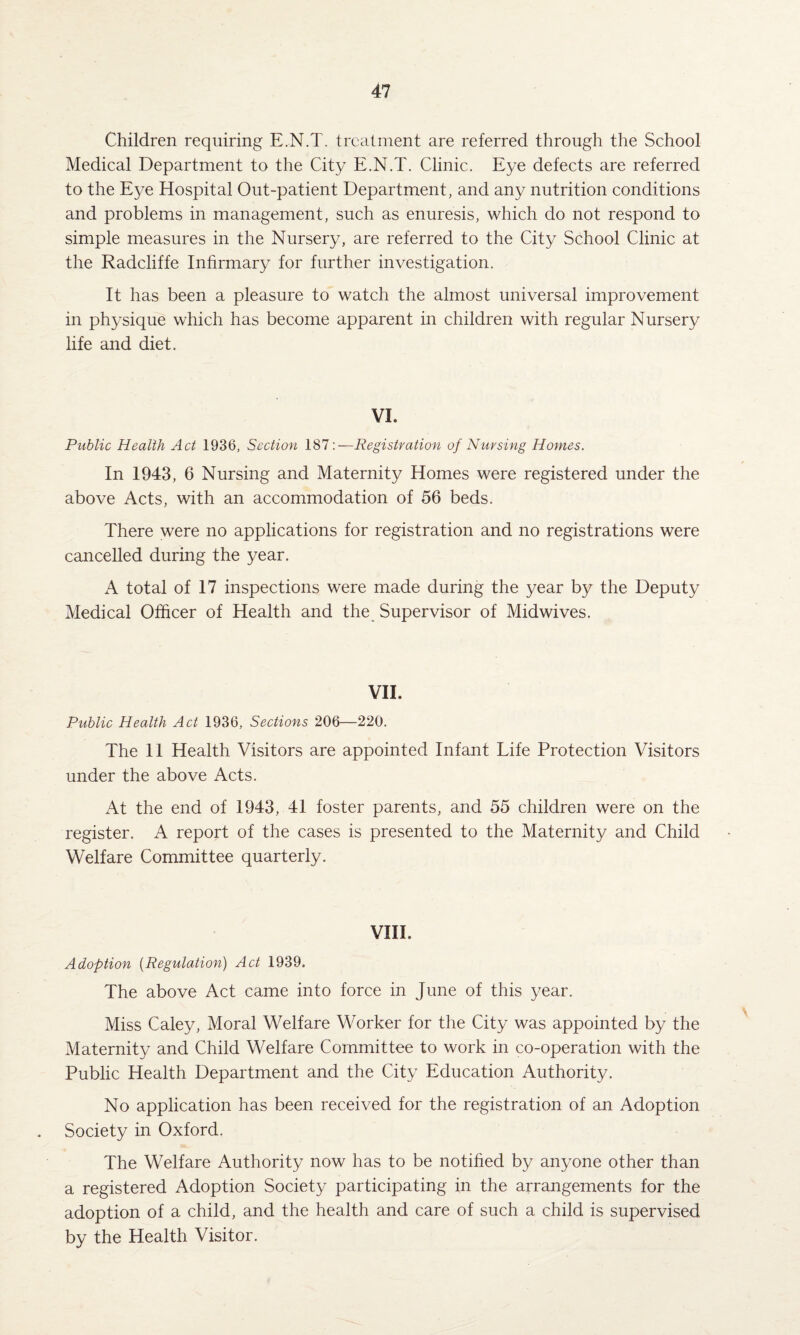 Children requiring E.N.T. treatment are referred through the School Medical Department to the City E.N.T. Clinic. Eye defects are referred to the Eye Hospital Out-patient Department, and any nutrition conditions and problems in management, such as enuresis, which do not respond to simple measures in the Nursery, are referred to the City School Clinic at the Radcliffe Infirmary for further investigation. It has been a pleasure to watch the almost universal improvement in physique which has become apparent in children with regular Nursery life and diet. VI. Public Health Act 1936, Section 187 \—Registration of Nursing Homes. In 1943, 6 Nursing and Maternity Homes were registered under the above Acts, with an accommodation of 56 beds. There were no applications for registration and no registrations were cancelled during the year. A total of 17 inspections were made during the year by the Deputy Medical Officer of Health and the Supervisor of Midwives. VII. Public Health Act 1936, Sections 206—220. The 11 Health Visitors are appointed Infant Life Protection Visitors under the above Acts. At the end of 1943, 41 foster parents, and 55 children were on the register. A report of the cases is presented to the Maternity and Child Welfare Committee quarterly. VIII. Adoption (Regulation) Act 1939. The above Act came into force in June of this year. Miss Caley, Moral Welfare Worker for the City was appointed by the Maternity and Child Welfare Committee to work in co-operation with the Public Health Department and the City Education Authority. No application has been received for the registration of an Adoption Society in Oxford. The Welfare Authority now has to be notified by anyone other than a registered Adoption Society participating in the arrangements for the adoption of a child, and the health and care of such a child is supervised by the Health Visitor.