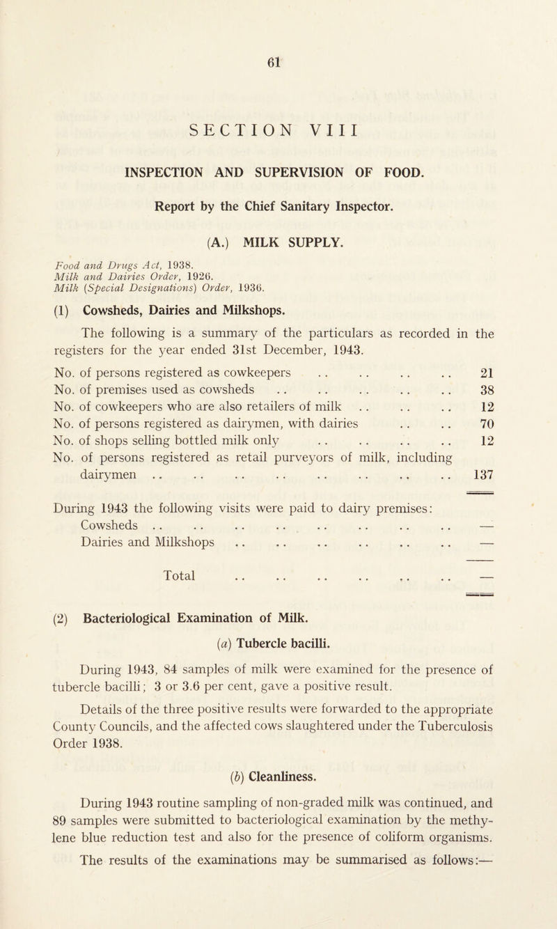 SECTION VIII INSPECTION AND SUPERVISION OF FOOD. Report by the Chief Sanitary Inspector. (A.) MILK SUPPLY. Food, and Drugs Act, 1938. Milk and Dairies Order, 1926. Milk (Special Designations) Order, 1936. (1) Cowsheds, Dairies and Milkshops. The following is a summary of the particulars as recorded in the registers for the year ended 31st December, 1943. No. of persons registered as cowkeepers .. . . .. .. 21 No. of premises used as cowsheds .. .. . . .. .. 38 No. of cowkeepers who are also retailers of milk . . . . .. 12 No. of persons registered as dairymen, with dairies . . .. 70 No. of shops selling bottled milk only . . . . . . . . 12 No. of persons registered as retail purveyors of milk, including dairymen .. . . .. .. .. .. .. .. 137 During 1943 the following visits were paid to dairy premises: Cowsheds Dairies and Milkshops 1 Otal . . . « «» «. 0 4 4 4 (2) Bacteriological Examination of Milk. (a) Tubercle bacilli. During 1943, 84 samples of milk were examined for the presence of tubercle bacilli; 3 or 3.6 per cent, gave a positive result. Details of the three positive results were forwarded to the appropriate County Councils, and the affected cows slaughtered under the Tuberculosis Order 1938. (b) Cleanliness. During 1943 routine sampling of non-graded milk was continued, and 89 samples were submitted to bacteriological examination by the methy¬ lene blue reduction test and also for the presence of coliform organisms. The results of the examinations may be summarised as follows:-—