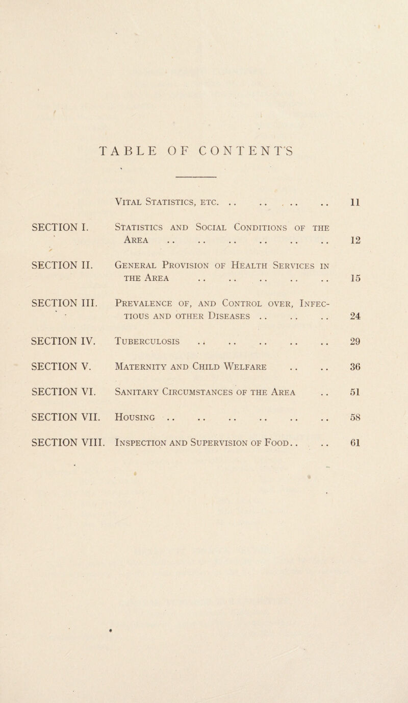 TABLE OF CONTENTS Vital Statistics, etc. .. .. ... .. 11 SECTION I. Statistics and Social Conditions of the Area .. .. .. .. .. .. 12 SECTION II. General Provision of Health Services in the Area . 15 SECTION III. SECTION IV. SECTION V. SECTION VI. SECTION VII. SECTION VIII. Prevalence of, and Control over, Infec¬ tious AND OTHER DISEASES Tuberculosis Maternity and Child Welfare Sanitary Circumstances of the Area Housing .. .. .. .. .. .. Inspection and Supervision of Food. . 24 29 36 51 58 61