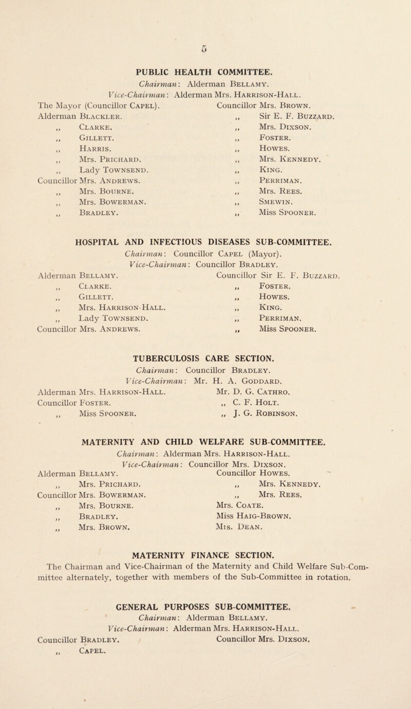 o PUBLIC HEALTH COMMITTEE. Chairman: Alderman Bellamy. Vice-Chairman: Alderman Mrs. Harrison-Hall. The Mayor (Councillor Capel). Councillor Mrs. Brown. Alderman Blackler, f 9 Sir E. F. Buzzard ,, Clarke. i > Mrs. Dixson. ,, Gillett. 9 9 Foster. ,, Harris. 9 9 Howes. ,, Mrs. Prichard. 9 9 Mrs. Kennedy. ,, Lady Townsend. 9 9 King. Councillor Mrs. Andrews. 9 9 Perriman. ,, Mrs. Bourne. 9 9 Mrs. Rees. ,, Mrs. Bowerman. 9 9 Smewin. „ Bradley. 9 9 Miss Spooner. HOSPITAL AND INFECTIOUS DISEASES SUB COMMITTEE. Chairman: Councillor Capel (Mayor). Vice-Chairman: Councillor Bradley. Alderman Bellamy. Councillor Sir E. F. Buzzard ,, Clarke. 9 9 Foster. ,, Gillett. 9 9 Howes. ,, Mrs. Harrison-Hall. 9 9 King. „ Lady Townsend. 9 9 Perriman. Councillor Mrs. Andrews. 99 Miss Spooner. TUBERCULOSIS CARE SECTION. Chairman: Vice-Chairman Alderman Mrs. Harrison-Hall. Councillor Foster. ,, Miss Spooner. Councillor Bradley. Mr. H. A. Goddard. Mr. D. G. Cathro. ,, C. F. Holt. „ J. G. Robinson. MATERNITY AND CHILD WELFARE SUB COMMITTEE. Chairman: Alderman Mrs. Harrison-Hall. Vice-Chairman: Councillor Mrs. Dixson. Alderman Bellamy. Councillor Howes. ,, Mrs. Prichard. „ Mrs. Kennedy. Councillor Mrs. Bowerman. ,, Mrs. Rees. ,, Mrs. Bourne. Mrs. Coate. ,, Bradley. Miss Haig-Brown. .. Mrs. Brown. Mis. Dean. MATERNITY FINANCE SECTION. The Chairman and Vice-Chairman of the Maternity and Child Welfare Sub-Com mittee alternately, together with members of the Sub-Committee in rotation. GENERAL PURPOSES SUB COMMITTEE. Chairman: Alderman Bellamy. Vice-Chairman: Alderman Mrs. Harrison-Hall. Councillor Bradley. Councillor Mrs. Dixson. „ Capel.