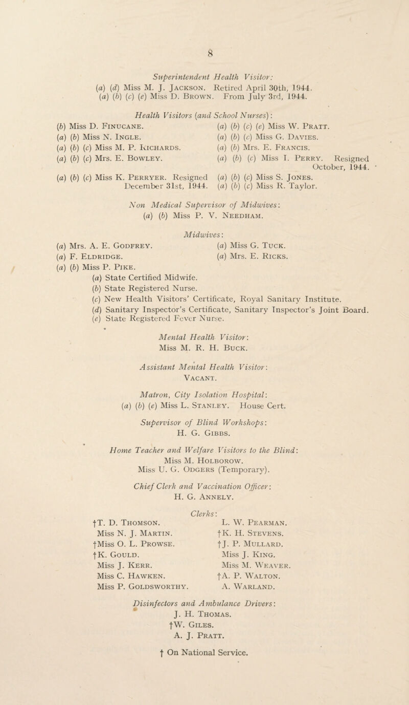 Superintendent Health Visitor: (a) (d) Miss M. J. Jackson. Retired April 30th, 1944. {a) (b) (c) (e) Miss D. Brown. From July 3rd, 1944. Health Visitors (and School Nurses): (b) Miss D. Finucane. (a) (b) (c) (e) Miss W. Pratt. {a) (b) Miss N. Ingle. (a) (b) (c) Miss G. Davies. (a) (b) (c) Miss M. P. Richards. (a) (b) Mrs. E. Francis. (a) (b) (c) Mrs. E. Bowley. (a) (b) (c) Miss I. Perry. Resigned October, 1944. (a) (b) (c) Miss K. Perryer. Resigned December 31st, 1944. (a) (b) (c) Miss S. Jones. (a) (b) (c) Miss R. Taylor. Non Medical Supervisor of Midwives: (a) (b) Miss P. V. Needham. Midwives: [a] Mrs. A. E. Godfrey. (a) Miss G. Tuck. (a) F. Eldridge. (a) Mrs. E. Ricks. (a) (b) Miss P. Pike. (a) State Certified Midwife. (b) State Registered Nurse. (c) New Health Visitors’ Certificate, Royal Sanitary Institute. (d) Sanitary Inspector’s Certificate, Sanitary Inspector’s Joint Board. (e) State Registered Fever Nurse. Menial Health Visitor: Miss M. R. H. Buck. Assistant Mental Health Visitor: Vacant. Matron, City Isolation Hospital: (a) (b) (e) Miss L. Stanley. House Cert. Supervisor of Blind Workshops: H. G. Gibbs. Home Teacher and Welfare Visitors to the Blind: Miss M. Holborow. Miss U. G. Odgers (TemporanJ. Chief Clerk and Vaccination Officer: H. G. Annely. fT. D. Thomson. Miss N. J. Martin. •[•Miss O. L. Prowse. fK. Gould. Miss J. Kerr. Miss C. Hawken. Miss P. Goldsworthy. Clerks: L. W. Pearman. fK. H. Stevens. f J. P. Mullard. Miss J. King. Miss M. Weaver. f A. P. Walton. A. Warland. Disinfectors and Ambulance Drivers: J. H. Thomas. fW. Giles. A. J. Pratt. f On National Service.