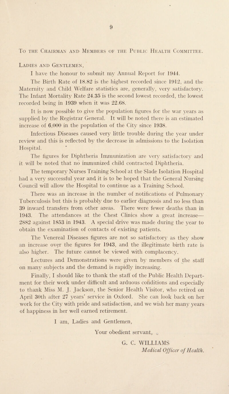 To the Chairman and Members of the Public Health Committee. Ladies and Gentlemen, I have the honour to submit my Annual Report for 1944. The Birth Rate of 18.82 is the highest recorded since 1912, and the Maternity and Child Welfare statistics are, generally, very satisfactory. The Infant Mortality Rate 24.35 is the second lowest recorded, the lowest recorded being in 1939 when it was 22.68. It is now possible to give the population figures for the war years as supplied by the Registrar General. It will be noted there is an estimated increase of 6,000 in the population of the City since 1938. Infectious Diseases caused very little trouble during the year under review and this is reflected by the decrease in admissions to the Isolation Hospital. The figures for Diphtheria Immunization are very satisfactory and it will be noted that no immunized child contracted Diphtheria. The temporary Nurses Training School at the Slade Isolation Hospital had a very successful year and it is to be hoped that the General Nursing Council will allow the Hospital to continue as a Training School. There was an increase in the number of notifications of Pulmonary Tuberculosis but this is probably due to earlier diagnosis and no less than 39 inward transfers from other areas. There were fewer deaths than in 1943. The attendances at the Chest Clinics show a great increase— 2882 against 1853 in 1943. A special drive was made during the year to obtain the examination of contacts of existing patients. The Venereal Diseases figures are not so satisfactory as they show an increase over the figures for 1943, and the illegitimate birth rate is also higher. The future cannot be viewed with complacency. Lectures and Demonstrations were given by members of the staff on many subjects and the demand is rapidly increasing. Finally, I should like to thank the staff of the Public Health Depart¬ ment for their work under difficult and arduous conditions and especially to thank Miss M. J. Jackson, the Senior Health Visitor, who retired on April 30th after 27 years’ service in Oxford. She can look back on her work for the City with pride and satisfaction, and we wish her many years of happiness in her well earned retirement. I am, Ladies and Gentlemen, Your obedient servant, G. C. WILLIAMS Medical Officer of Health.
