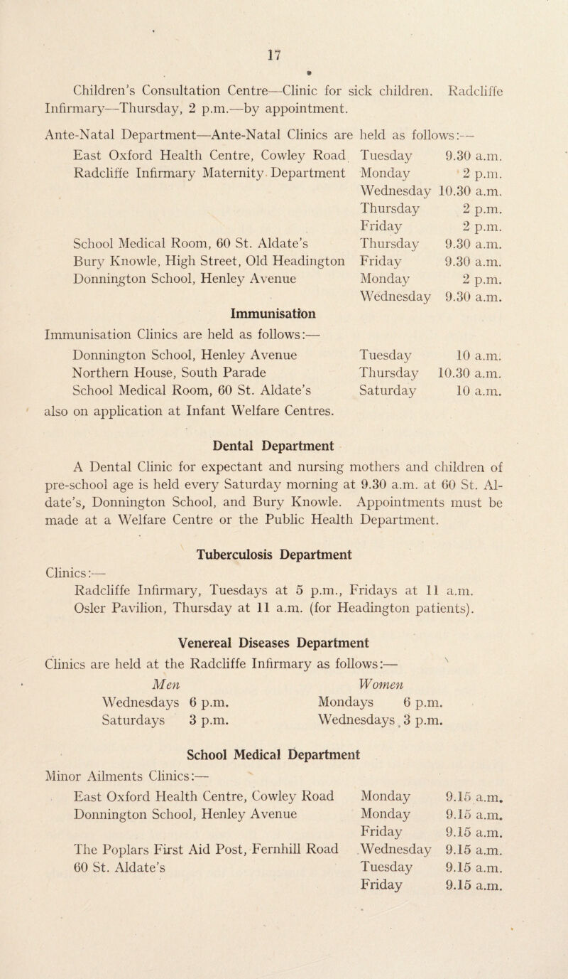 Children’s Consultation Centre—Clinic for sick children. Radcliffe Infirmary—Thursday, 2 p.m.—by appointment. Ante-Natal Department—Ante-Natal Clinics are held as follows:— East Oxford Health Centre, Cowley Road Radcliffe Infirmary Maternity Department School Medical Room, 60 St. Aldate’s Bury Knowle, High Street, Old Headington Donnington School, Henley Avenue Immunisation Immunisation Clinics are held as follows:— Donnington School, Henley Avenue Northern House, South Parade School Medical Room, 60 St. Aldate’s also on application at Infant Welfare Centres. Tuesday 9.30 a.m. Monday 2 p.m. Wednesday 10.30 a.m. Thursday 2 p.m. Friday 2 p.m. Thursday 9.30 a.m. Friday 9.30 a.m. Monday 2 p.m. Wednesday 9.30 a.m. Tuesday 10 a.m. Thursday 10.30 a.m. Saturday 10 a.m. Dental Department A Dental Clinic for expectant and nursing mothers and children of pre-school age is held every Saturday morning at 9.30 a.m. at 60 St. Al¬ date’s, Donnington School, and Bury Knowle. Appointments must be made at a Welfare Centre or the Public Health Department. Tuberculosis Department Clinics:— Radcliffe Infirmary, Tuesdays at 5 p.m., Fridays at II a.m. Osier Pavilion, Thursday at II a.m. (for Headington patients). Venereal Diseases Department Clinics are held at the Radcliffe Infirmary as follows:— Men Wednesdays 6 p.m. Saturdays 3 p.m. Women Mondays 6 p.m. Wednesdays 3 p.m. School Medical Department Minor Ailments Clinics:— East Oxford Health Centre, Cowley Road Donnington School, Henley Avenue The Poplars First Aid Post, Fernhill Road 60 St. Aldate’s Monday 9.15 a.m. Monday 9.15 a.m. Friday 9.15 a.m. Wednesday 9.15 a.m. Tuesday 9.15 a.m. Friday 9.15 a.m.