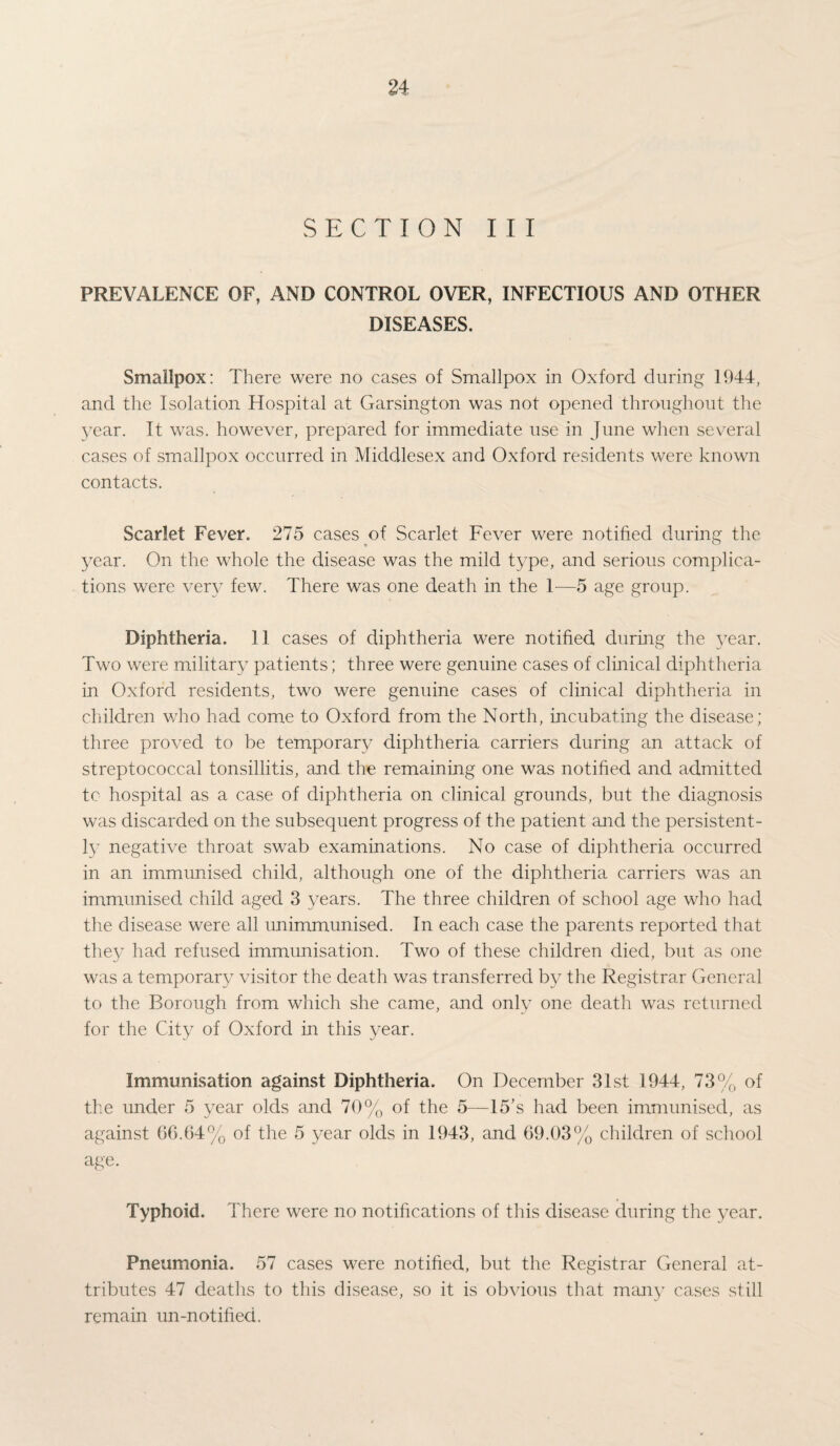 SECTION III PREVALENCE OF, AND CONTROL OVER, INFECTIOUS AND OTHER DISEASES. Smallpox: There were no cases of Smallpox in Oxford during 1944, and the Isolation Hospital at Garsington was not opened throughout the 3?ear. It was. however, prepared for immediate use in June when several cases of smallpox occurred in Middlesex and Oxford residents were known contacts. Scarlet Fever. 275 cases of Scarlet Fever were notified during the year. On the whole the disease was the mild type, and serious complica¬ tions were very few. There was one death in the 1—5 age group. Diphtheria. 11 cases of diphtheria were notified during the year. Two were military patients; three were genuine cases of clinical diphtheria in Oxford residents, two were genuine cases of clinical diphtheria in children who had come to Oxford from the North, incubating the disease; three proved to be temporary diphtheria carriers during an attack of streptococcal tonsillitis, and the remaining one was notified and admitted tc hospital as a case of diphtheria on clinical grounds, but the diagnosis was discarded on the subsequent progress of the patient and the persistent¬ ly negative throat swab examinations. No case of diphtheria occurred in an immunised child, although one of the diphtheria carriers was an immunised child aged 3 years. The three children of school age who had the disease were all unimmunised. In each case the parents reported that they had refused immunisation. Two of these children died, but as one was a temporary visitor the death was transferred by the Registrar General to the Borough from which she came, and only one death was returned for the City of Oxford in this year. Immunisation against Diphtheria. On December 31st 1944, 73% of the under 5 year olds and 70% of the 5—15’s had been immunised, as against 66.64% of the 5 year olds in 1943, and 69.03% children of school age. Typhoid. There were no notifications of this disease during the year. Pneumonia. 57 cases were notified, but the Registrar General at¬ tributes 47 deaths to this disease, so it is obvious that many cases still remain un-notified.