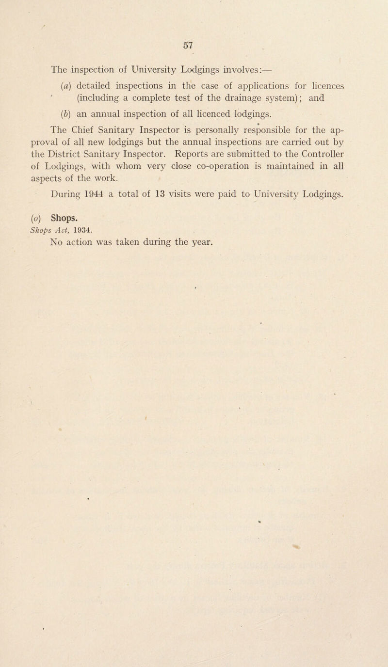 The inspection of University Lodgings involves:— (a) detailed inspections in the case of applications for licences (including a complete test of the drainage system); and (b) an annual inspection of all licenced lodgings. The Chief Sanitary Inspector is personally responsible for the ap¬ proval of all new lodgings but the annual inspections are carried out by the District Sanitary Inspector. Reports are submitted to the Controller of Lodgings, with whom very close co-operation is maintained in all aspects of the work. During 1944 a total of 13 visits were paid to University Lodgings. (o) Shops. Shops Act, 1934. No action was taken during the year.