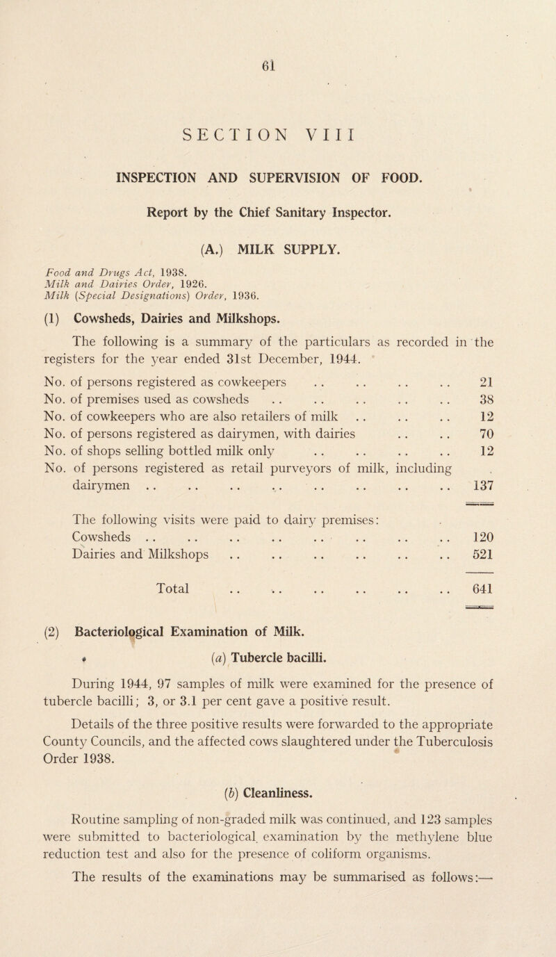 SECTION VIII INSPECTION AND SUPERVISION OF FOOD. Report by the Chief Sanitary Inspector. (A.) MILK SUPPLY. Food and Drugs Act, 1938. Milk and Dairies Order, 1926. Milk (Special Designations) Order, 1936. (1) Cowsheds, Dairies and Milkshops. The following is a summary of the particulars as recorded in the registers for the year ended 31st December, 1944. No. of persons registered as cowkeepers 21 No. of premises used as cowsheds . . 38 No. of cowkeepers who are also retailers of milk • « 12 No. of persons registered as dairymen, with dairies • • 70 No. of shops selling bottled milk only » • 12 No. of persons registered as retail purveyors of milk, including .. dairymen • • • • 137 The following visits were paid to dairy premises: Cowsheds .. .. .. .. .. .. .. .. 120 Dairies and Milkshops . . .. .. . . . . .. 521 Total .. .. .. .. .. .. 641 (2) Bacteriological Examination of Milk. # (a) Tubercle bacilli. During 1944, 97 samples of milk were examined for the presence of tubercle bacilli; 3, or 3.1 per cent gave a positive result. Details of the three positive results were forwarded to the appropriate County Councils, and the affected cows slaughtered under the Tuberculosis Order 1938. (b) Cleanliness. Routine sampling of non-graded milk was continued, and 123 samples were submitted to bacteriological examination by the methylene blue reduction test and also for the presence of coliform organisms. The results of the examinations may be summarised as follows:—■