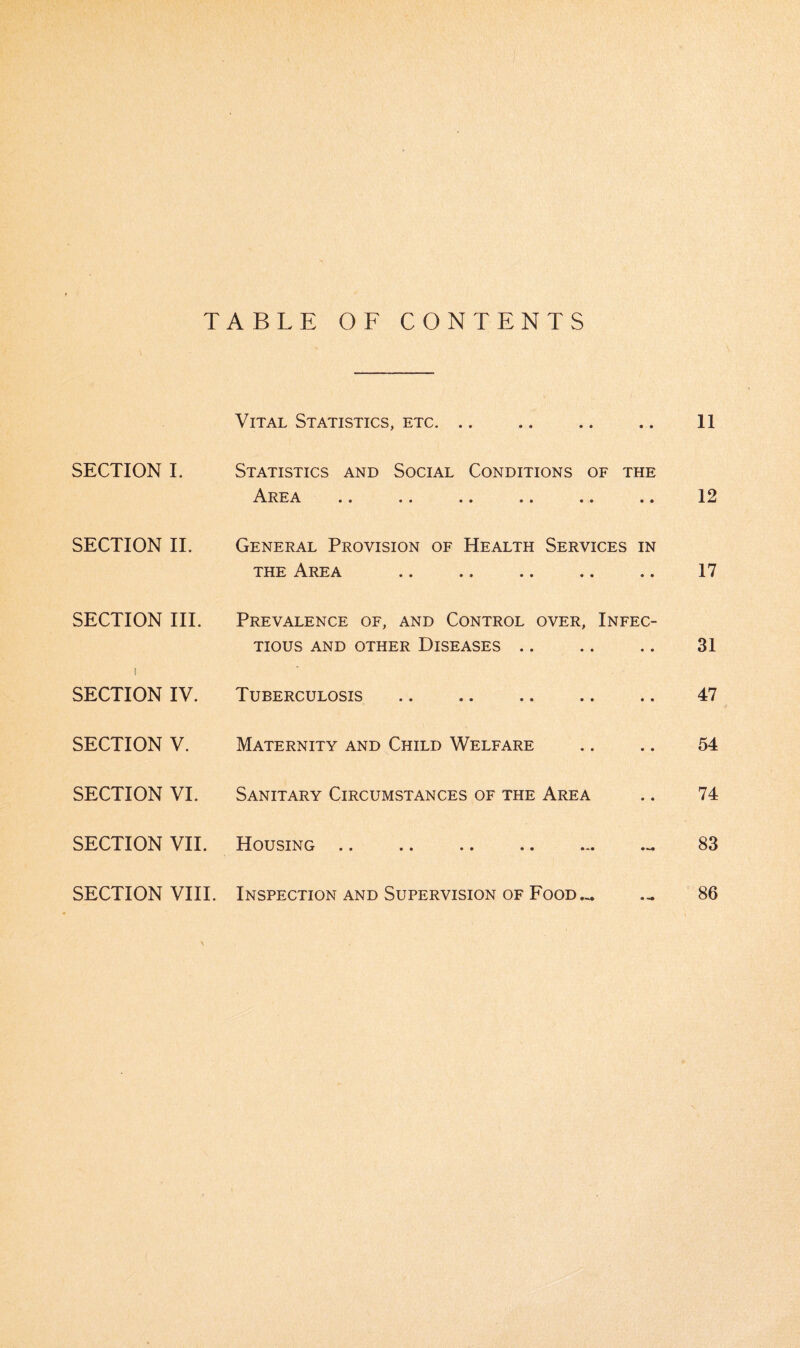 TABLE OF CONTENTS Vital Statistics, etc. .. • • 11 SECTION I. Statistics and Social Conditions of the A.REA •• «• •• •• •• • • 12 SECTION II. General Provision of Health Services the Area IN « • 17 SECTION III. Prevalence of, and Control over. Infec¬ tious AND OTHER DISEASES . . 31 I SECTION IV. Tuberculosis . • • 47 SECTION V. Maternity and Child Welfare • • 54 SECTION VI. Sanitary Circumstances of the Area * • 74 SECTION VII. Housing .. . 83 SECTION VIII. Inspection and Supervision of Food.,. 86