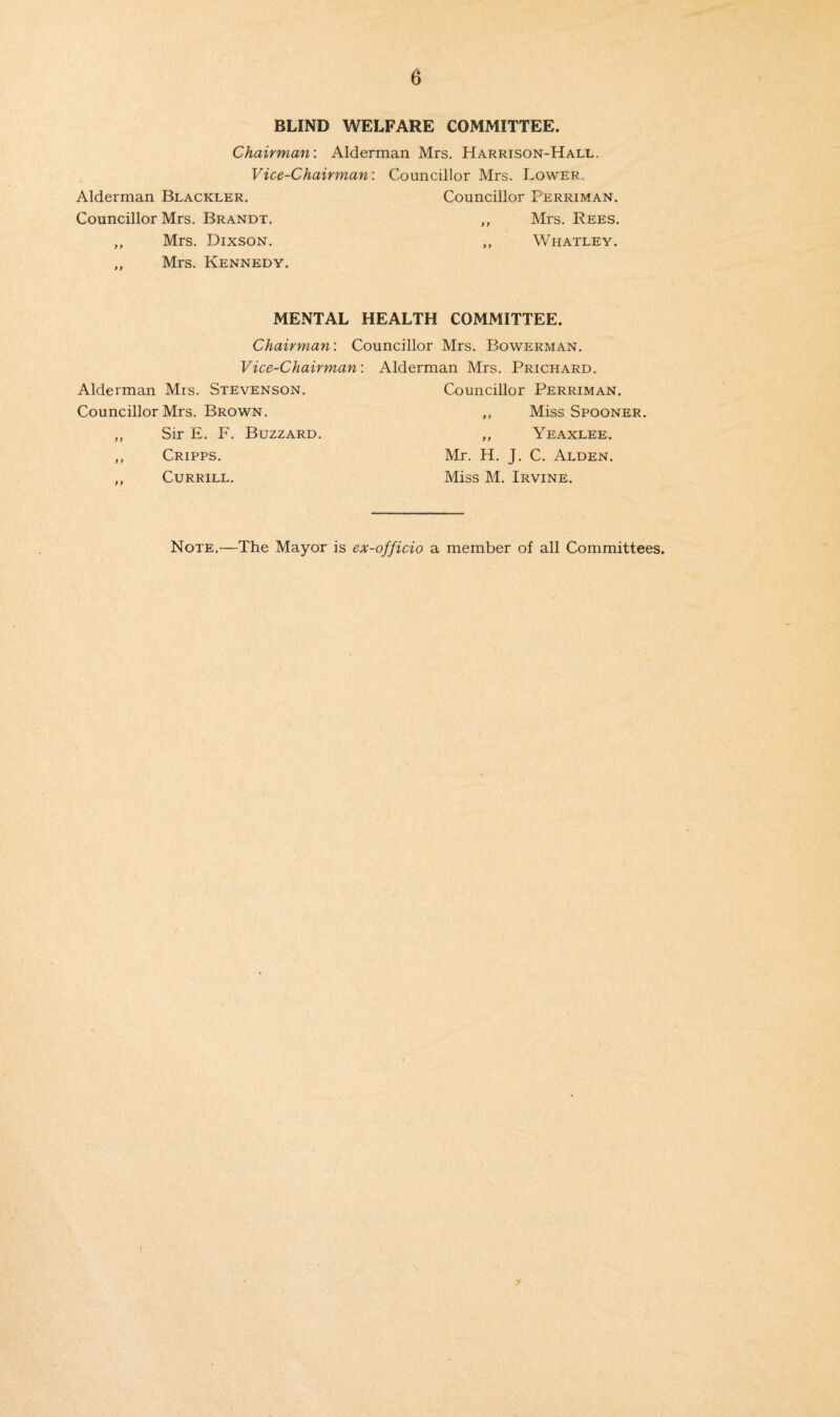 BLIND WELFARE COMMITTEE. Chairman: Alderman Mrs. Harrison-Hall. Vice-Chairman: Councillor Mrs. Lower. Alderman Blackler. Councillor Perriman. Councillor Mrs. Brandt. ,, Mrs. Rees. ,, Mrs. Dixson. „ Whatley. ,, Mrs. Kennedy. MENTAL HEALTH COMMITTEE. Chairman: Councillor Mrs. Bowerman. Vice-Chairman: Alderman Mrs. Stevenson. Councillor Mrs. Brown. ,, Sir E. F. Buzzard. ,, Cripps. ,, Currill. Alderman Mrs. Prichard. Councillor Perriman. ,, Miss Spooner. ,, Yeaxlee. Mr. H. J. C. Alden. Miss M. Irvine. Note.—The Mayor is ex-officio a member of all Committees.