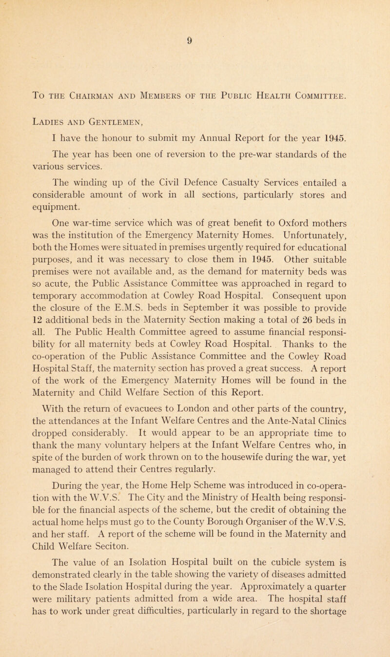 To the Chairman and Members of the Public Health Committee. Ladies and Gentlemen, I have the honour to submit my Annual Report for the year 1945. The year has been one of reversion to the pre-war standards of the various services. The winding up of the Civil Defence Casualty Services entailed a considerable amount of work in all sections, particularly stores and equipment. One war-time service which was of great benefit to Oxford mothers was the institution of the Emergency Maternity Homes. Unfortunately, both the Homes were situated in premises urgently required for educational purposes, and it was necessary to close them in 1945. Other suitable premises were not available and, as the demand for maternity beds was so acute, the Public Assistance Committee was approached in regard to temporary accommodation at Cowley Road Hospital. Consequent upon the closure of the E.M.S. beds in September it was possible to provide 12 additional beds in the Maternity Section making a total of 26 beds in all. The Public Health Committee agreed to assume financial responsi¬ bility for all maternity beds at Cowley Road Hospital. Thanks to the co-operation of the Public Assistance Committee and the Cowley Road Hospital Staff, the maternity section has proved a great success. A report of the work of the Emergency Maternity Homes will be found in the Maternity and Child Welfare Section of this Report. With the return of evacuees to London and other parts of the country, the attendances at the Infant Welfare Centres and the Ante-Natal Clinics dropped considerably. It would appear to be an appropriate time to thank the many voluntary helpers at the Infant Welfare Centres who, in spite of the burden of work thrown on to the housewife during the war, yet managed to attend their Centres regularly. During the year, the Home Help Scheme was introduced in co-opera¬ tion with the W.V.S. The City and the Ministry of Health being responsi¬ ble for the financial aspects of the scheme, but the credit of obtaining the actual home helps must go to the County Borough Organiser of the W.V.S. and her staff. A report of the scheme will be found in the Maternity and Child Welfare Seciton. The value of an Isolation Hospital built on the cubicle system is demonstrated clearly in the table showing the variety of diseases admitted to the Slade Isolation Hospital during the year. Approximately a quarter were military patients admitted from a wide area. The hospital staff has to work under great difficulties, particularly in regard to the shortage