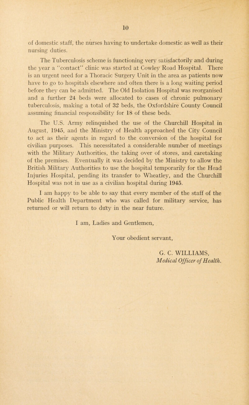of domestic staff, the nurses having to undertake domestic as well as their nursing duties. The Tuberculosis scheme is functioning verv satisfactorily and during the year a ‘'contact’’ clinic was started at Cowley Road Hospital. There is an urgent need for a Thoracic Surgery Unit in the area as patients now have to go to hospitals elsewhere and often there is a long waiting period before they can be admitted. The Old Isolation Hospital was reorganised and a further 24 beds were allocated to cases of chronic pulmonary tuberculosis, making a total of 32 beds, the Oxfordshire County Council assuming financial responsibility for 18 of these beds. The U.S. Army relinquished the use of the Churchill Hospital in August, 1945, and the Ministry of Health approached the City Council to act as their agents in regard to the conversion of the hospital for civilian purposes. This necessitated a considerable number of meetings with the Military Authorities, the taking over of stores, and caretaking of the premises. Eventually it was decided by the Ministry to allow the British Military Authorities to use the hospital temporarily for the Head Injuries Hospital, pending its transfer to Wheatley, and the Churchill Hospital was not in use as a civilian hospital during 1945. I am happy to be able to say that every member of the staff of the Public Health Department who was called for military service, has returned or will return to duty in the near future. I am, Ladies and Gentlemen, Your obedient servant, G. C. WILLIAMS, Medical Officer of Health.