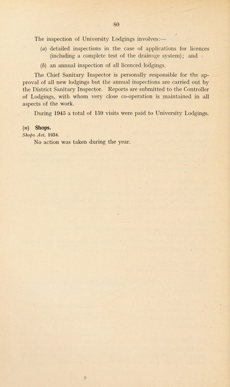 The inspection of University Lodgings involves:— (a) detailed inspections in the case of applications for licences (including a complete test of the drainage system); and (b) an annual inspection of all licenced lodgings. The Chief Sanitary Inspector is personally responsible for the ap¬ proval of all new lodgings but the annual inspections are carried out by the District Sanitary Inspector. Reports are submitted to the Controller of Lodgings, with whom very close co-operation is maintained in all aspects of the work. During 1945 a total of 159 visits were paid to University Lodgings. (n) Shops. Shops Act, 1934. No action was taken during the year.