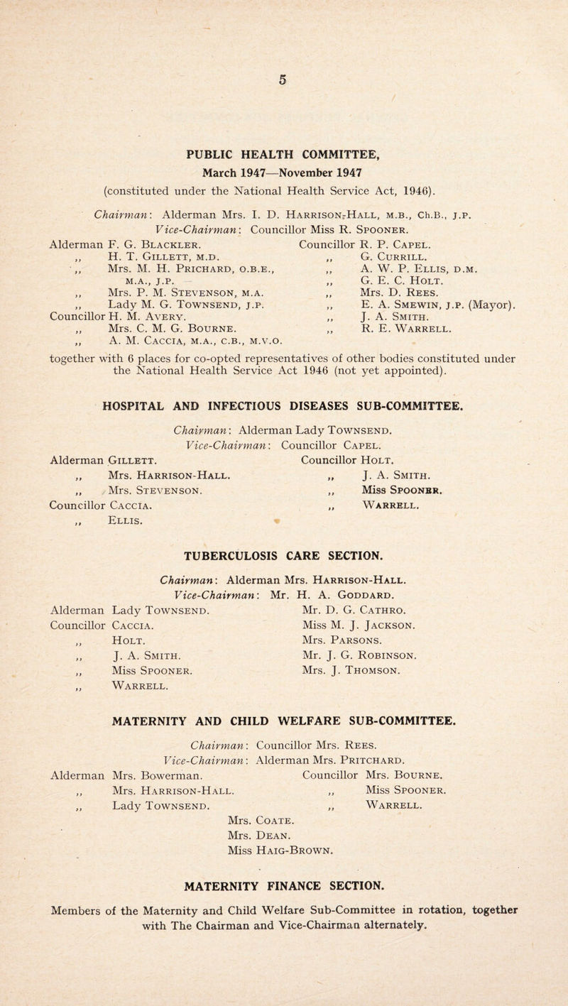 PUBLIC HEALTH COMMITTEE, March 1947—November 1947 (constituted under the National Health Service Act, 1946). Chairman: Alderman Mrs. I. D. Harrison-Hall, m.b,, Ch.B., j.p. Vice-Chairman: Councillor Miss R. Spooner. Alderman F. G. Blackler. ,, H. T. Gillett, m.d. ,, Mrs. M. H. Prichard, o.b.e., M.A., J.P. ,, Mrs. P. M. Stevenson, m.a. ,, Lady M. G. Townsend, j.p. Councillor H. M. Avery. ,, Mrs. C. M. G. Bourne. ,, A. M. CACCIA, M.A., C.B., M.V.O. Councillor R. P. Capel. ,, G. Currill. ,, A. W. P. Ellis, d.m. ,, G. E. C. Holt. ,, Mrs. D. Rees. ,, E. A. Smewin, j.p. (Mayor). ,, J. A. Smith. ,, R. E. Warrell. together with 6 places for co-opted representatives of other bodies constituted under the National Health Service Act 1946 (not yet appointed). HOSPITAL AND INFECTIOUS DISEASES SUB-COMMITTEE, Chairman: Alderman Lady Townsend. Vice-Chairman: Councillor Capel. Alderman Gillett. Councillor Holt, ,, Mrs. Harrison-Hall. „ J. A. Smith, ,, /Mrs. Stevenson. ,, Miss Spoonbr. Councillor Caccia. ,, Warrell. ,, Ellis. TUBERCULOSIS CARE SECTION. Chairman: Alderman Mrs. Harrison-Hall. Vice-Chairman: Mr. H. A. Goddard. Alderman Lady Townsend. Mr. D. G. Cathro. Councillor Caccia. Miss M. J. Jackson. ,, Holt. Mrs. Parsons. ,, J. A. Smith. Mr. J. G. Robinson. ,, Miss Spooner. Mrs. J. Thomson. ,, Warrell. MATERNITY AND CHILD WELFARE SUB-COMMITTEE. Chairman: Vice-Chairman: Alderman Mrs. Bowerman. ,, Mrs. Harrison-Hall. ,, Lady Townsend. Councillor Mrs. Rees. Alderman Mrs. Pritchard. Councillor Mrs. Bourne. ,, Miss Spooner. Warrell. Mrs. Coate. Mrs. Dean. Miss Haig-Brown. MATERNITY FINANCE SECTION. Members of the Maternity and Child Welfare Sub-Committee in rotation, together with The Chairman and Vice-Chairman alternately.