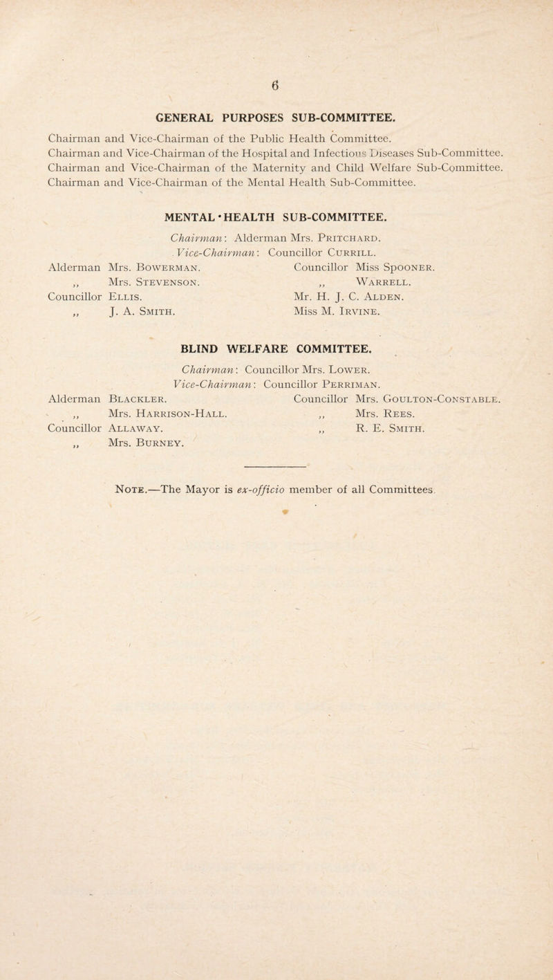 GENERAL PURPOSES SUB-COMMITTEE. Chairman and Vice-Chairman of the Public Health Committee. Chairman and Vice-Chairman of the Hospital and Infectious Diseases Sub-Committee. Chairman and Vice-Chairman of the Maternity and Child Welfare Sub-Committee. Chairman and Vice-Chairman of the Mental Health Sub-Committee. MENTAL • HEALTH SUB-COMMITTEE. Chairman'. Alderman Mrs. Pritchard. . Vice-Chairman: Councillor Currill. Alderman Mrs. Bowerman. Councillor Miss SpooNER. ,, Mrs. Stevenson. ,, Warrell. Councillor Ellis. Mr. H. J. C. Alden. „ J. A. Smith. Miss M. Irvine. BLIND WELFARE COMMITTEE. Chairman: Councillor Mrs. Lower. Vice-Chairman: Councillor Perriman. Alderman Blackler. Councillor Mrs. Goulton-Constable. „ Mrs. Harrison-Hall. ,, Mrs. Rees. Councillor Allaway. ,, R. E. Smith. „ Mrs. Burney. Note.—The Mayor is ex-officio member of all Committees. W