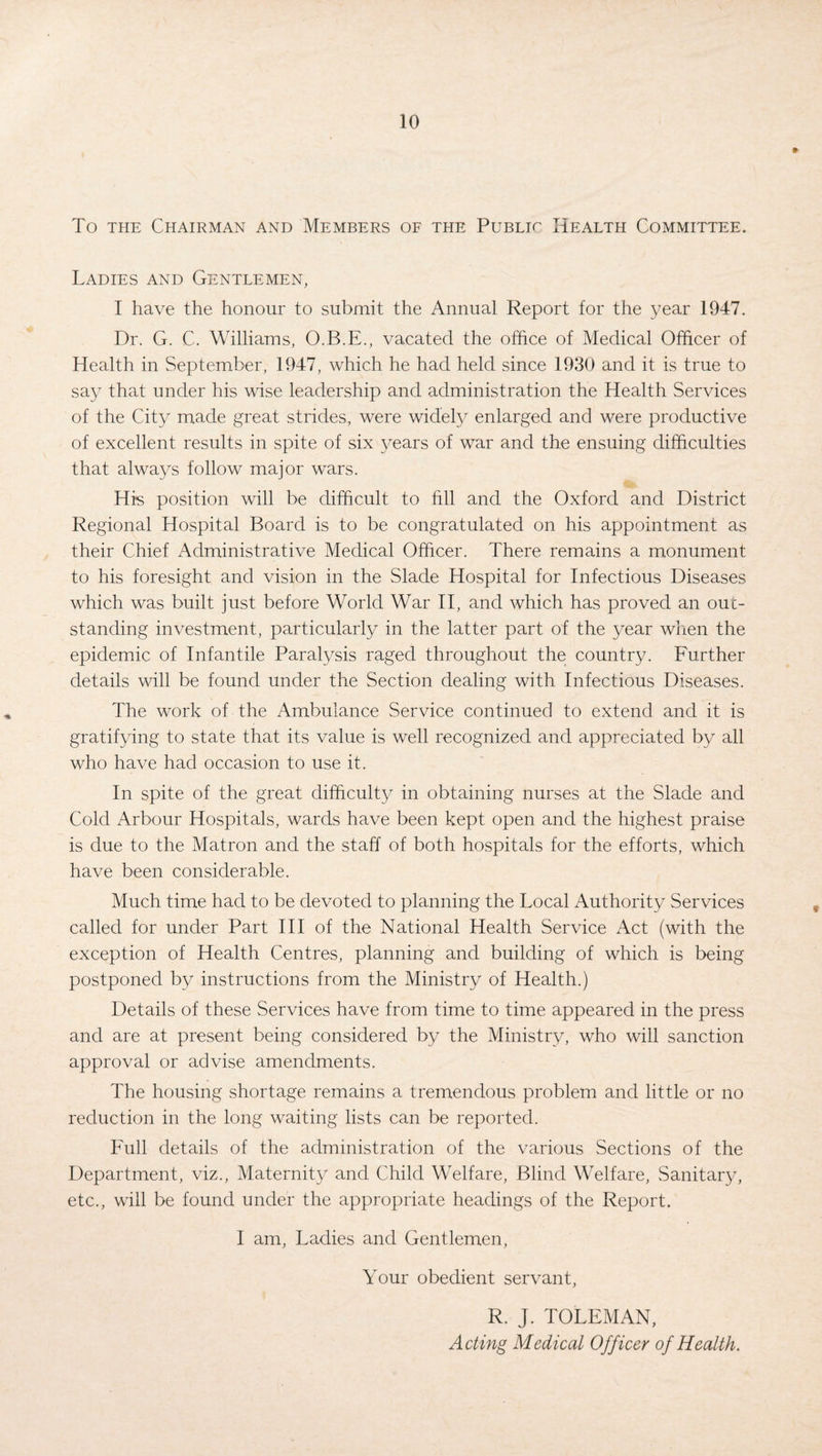 To the Chairman and Members of the Public Health Committee. Ladies and Gentlemen, I have the honour to submit the Annual Report for the year 1947. Dr. G. C. Williams, O.B.E., vacated the office of Medical Officer of Health in September, 1947, which he had held since 1930 and it is true to say that under his wise leadership and administration the Health Services of the City made great strides, were widely enlarged and were productive of excellent results in spite of six years of war and the ensuing difficulties that always follow major wars. His position will be difficult to fill and the Oxford and District Regional Hospital Board is to be congratulated on his appointment as their Chief Administrative Medical Officer. There remains a monument to his foresight and vision in the Slade Hospital for Infectious Diseases which was built just before World War II, and which has proved an out¬ standing investment, particularly in the latter part of the year when the epidemic of Infantile Paralysis raged throughout the country. Further details will be found under the Section dealing with Infectious Diseases. The work of the Ambulance Service continued to extend and it is gratifying to state that its value is well recognized and appreciated by all who have had occasion to use it. In spite of the great difficulty in obtaining nurses at the Slade and Cold Arbour Hospitals, wards have been kept open and the highest praise is due to the Matron and the staff of both hospitals for the efforts, which have been considerable. Much time had to be devoted to planning the Local Authority Services called for under Part III of the National Health Service Act (with the exception of Health Centres, planning and building of which is being postponed by instructions from the Ministry of Health.) Details of these Services have from time to time appeared in the press and are at present being considered by the Ministry, who will sanction approval or advise amendments. The housing shortage remains a tremendous problem and little or no reduction in the long waiting lists can be reported. Full details of the administration of the various Sections of the Department, viz., Maternity and Child Welfare, Blind Welfare, Sanitary, etc., will be found under the appropriate headings of the Report. I am, Ladies and Gentlemen, Your obedient servant, R. J. TOLEMAN, Acting Medical Officer of Health.