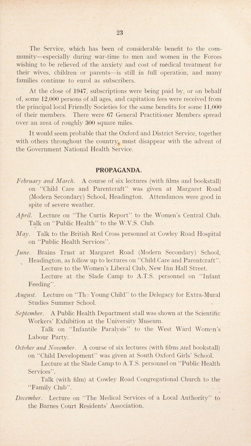 The Service, which has been of considerable benefit to the com¬ munity—especially during war-time to men and women in the Forces wishing to be relieved of the anxiety and cost of medical treatment for their wives, children or parents—is still in full operation, and many families continue to enrol as subscribers. At the close of 1947, subscriptions were being paid by, or on behalf of, some 12,000 persons of all ages, and capitation fees were received from the principal local Friendly Societies for the same benefits for some 11,000 of their members. There were 67 General Practitioner Members spread over an area of roughly 300 square miles. It would seem probable that the Oxford and District Service, together with others throughout the country, must disappear with the advent of the Government National Health Service. PROPAGANDA. February and March. A course of six lectures (with films and bookstall) on “Child Care and Parentcraft” was given at Margaret Road (Modern Secondary) School, Headington. Attendances were good in spite of severe weather. April. Lecture on “The Curtis Report’’ to the Women’s Central Club. Talk on “Public Health’’ to the W.V.S. Club. May. Talk to the British Red Cross personnel at Cowley Road Hospital on “Public Health Services’’. June. Brains Trust at Margaret Road (Modern Secondary) School, Headington, as follow up to lectures on “Child Care and Parentcraft”. Lecture to the Women’s Liberal Club, New Inn Hall Street. Lecture at the Slade Camp to A.T.S. personnel on “Infant Feeding’’. August. Lecture on “Th^ Young Child” to the Delegacy for Extra-Mural Studies Summer School. September. A Public Health Department stall was shown at the Scientific Workers’ Exhibition at the University Museum. Talk on “Infantile Paralysis” to the West Ward Women’s Labour Party. October and November. A course of six lectures (with films and bookstall) on “Child Development” was given at South Oxford Girls’ School. Lecture at the Slade Camp to A.T.S. personnel on “Public Health Services”. Talk (with film) at Cowley Road Congregational Church to the “Family Club”. - - * December. Lecture on “The Medical Services of a Local Authority” to the Barnes Court Residents’ Association,