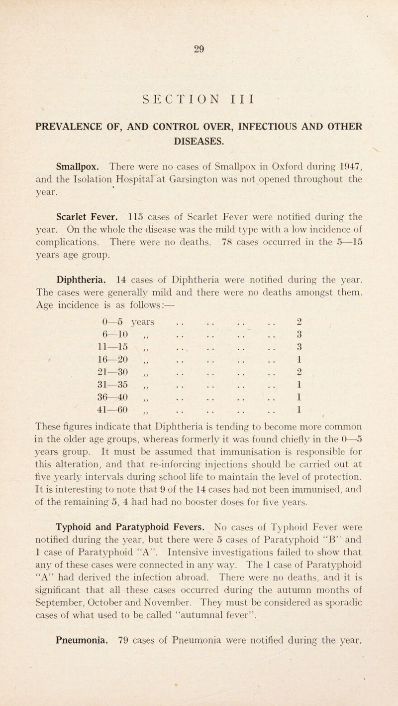 SECTION III PREVALENCE OF, AND CONTROL OVER, INFECTIOUS AND OTHER DISEASES. Smallpox. There were no cases of Smallpox in Oxford during 1947, and the Isolation Hospital at Garsington was not opened throughout the year. Scarlet Fever. 115 cases of Scarlet Fever were notified during the year. On the whole the disease was the mild type with a low incidence of complications. There were no deaths. 78 cases occurred in the 5—15 years age group. Diphtheria. 14 cases of Diphtheria were notified during the year. The cases were generally mild and there were no deaths amongst them. Age incidence is as follows:— / 0—5 years 6—10 11—15 16—20 y y y y 21—30 y y 31—35 36—40 2 3 3 1 2 1 I 1 These figures indicate that Diphtheria is tending to become more common in the older age groups, whereas formerly it was found chiefly in the 0—5 years group. It must be assumed that immunisation is responsible for this alteration, and that re-inforcing injections should be carried out at five yearly intervals during school life to maintain the level of protection. It is interesting to note that 9 of the 14 cases had not been immunised, and of the remaining 5, 4 had had no booster doses for five years. Typhoid and Paratyphoid Fevers. No cases of Typhoid Fever were notified during the year, but there were 5 cases of Paratyphoid “B” and 1 case of Paratyphoid A”. Intensive investigations failed to show that any of these cases were connected in any way. The 1 case of Paratyphoid A” had derived the infection abroad. There were no deaths, and it is significant that all these cases occurred during the autumn months of September, October and November. They must be considered as sporadic cases of what used to be called “autumnal fever”. Pneumonia. 79 cases of Pneumonia were notified during the year.
