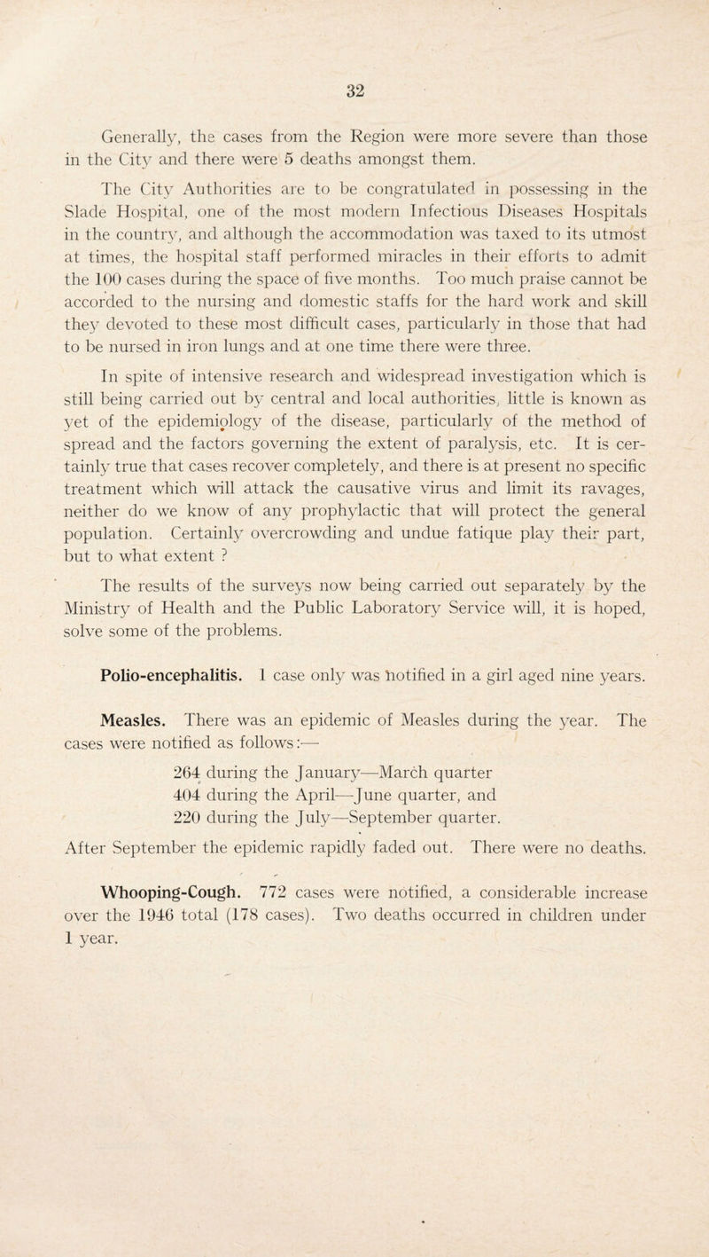 Generally, the cases from the Region were more severe than those in the City and there were 5 deaths amongst them. The City Authorities are to be congratulated in possessing in the Slade Hospital, one of the most modern Infectious Diseases Hospitals in the country, and although the accommodation was taxed to its utmost at times, the hospital staff performed miracles in their efforts to admit the 100 cases during the space of five months. Too much praise cannot be accorded to the nursing and domestic staffs for the hard work and skill they devoted to these most difficult cases, particularly in those that had to be nursed in iron lungs and at one time there were three. In spite of intensive research and widespread investigation which is still being carried out by central and local authorities, little is known as yet of the epidemiology of the disease, particularly of the method of spread and the factors governing the extent of paralysis, etc. It is cer¬ tainly true that cases recover completely, and there is at present no specific treatment which will attack the causative virus and limit its ravages, neither do we know of any prophylactic that will protect the general population. Certainly overcrowding and undue fatique play their part, but to what extent ? The results of the surveys now being carried out separately by the Ministry of Health and the Public Laboratory Service will, it is hoped, solve some of the problems. Polio-encephalitis. 1 case only was notified in a girl aged nine years. Measles. There was an epidemic of Measles during the year. The cases were notified as follows :•—- 264 during the January—March quarter 404 during the April—June quarter, and 220 during the July—September quarter. After September the epidemic rapidly faded out. There were no deaths. Whooping-Cough. 772 cases were notified, a considerable increase over the 1946 total (178 cases). Two deaths occurred in children under 1 year.