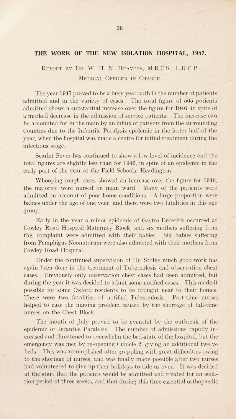 THE WORK OF THE NEW ISOLATION HOSPITAL, 1947. Report by Dr. W. H. N. Heavens, M.R.C.S., L.R.C.P. Medical Officer in Charge. The year 1947 proved to be a busy year both in the number of patients admitted and in the variety of cases. The total figure of 565 patients admitted shows a substantial increase over the figure for 1946, in spite of a marked decrease in the admission of service patients. The increase can be accounted for in the main by an influx of patients from the surrounding Counties due to the Infantile Paralysis epidemic in the latter half of the year, when the hospital was made a centre for initial treatment during the infectious stage. Scarlet Fever has continued to show a low level of incidence and the total figures are slightly less than for 1946, in spite of an epidemic in the early part of the year at the Field Schools, Headington. Whooping-cough cases showed an increase over the figure for 1946, the majority were nursed on main ward. Many of the patients were admitted on account of poor home conditions. A large proportion were babies under the age of one year, and there were two fatalities in this age group. Early in the year a minor epidemic of Gastro-Enteritis occurred at Cowley Road Hospital Maternity Block, and six mothers suffering from this complaint were admitted with their babies. Six babies suffering from Pemphigus Neonatorum were also admitted with their mothers from Cowley Road Hospital. Under the continued supervision of Dr. Stobie much good work has again been done in the treatment of Tuberculosis and observation chest cases. Previously only observation chest cases had been admitted, but during the year it was decided to admit some notified cases. This made it possible for some Oxford residents to be brought near to their homes. There were two fatalities of notified Tuberculosis. Part-time nurses helped to ease the nursing problem caused by the shortage of full-time nurses on the Chest Block. The month of July proved to be eventful by the outbreak of the epidemic of Infantile Paralysis. The number of admissions rapidly in¬ creased and threatened to overwhelm the bed-state of the hospital, but the emergency was met by re-opening Cubicle 2, giving an additional twelve beds. This was accomplished after grappling with great difficulties owing to the shortage of nurses, and was finally made possible after two nurses had volunteered to give up their holidays to tide us over. It was decided at the start that the patients would be admitted and treated for an isola¬ tion period of three weeks, and that during this time essential orthopaedic