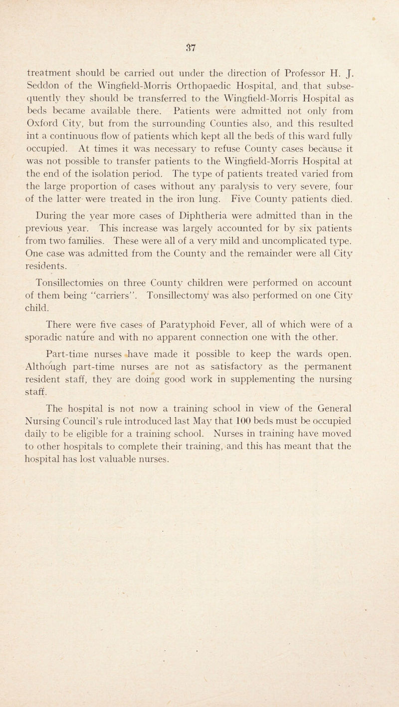 treatment should be carried out under the direction of Professor H. J. Seddon of the Wingfield-Morris Orthopaedic Hospital, and that subse¬ quently they should be transferred to the Wingheld-Morris Hospital as beds became available there. Patients were admitted not only from Oxford City, but from the surrounding Counties also, and this resulted int a continuous flow of patients which kept all the beds of this ward fully occupied. At times it was necessary to refuse County cases because it was not possible to transfer patients to the Wingfield-Morris Hospital at the end of the isolation period. The type of patients treated varied from the large proportion of cases without any paralysis to very severe, four of the latter were treated in the iron lung. Five County patients died. During the year more cases of Diphtheria were admitted than in the previous year. This increase was largely accounted for by six patients from two families. These were all of a very mild and uncomplicated type. One case was admitted from the County and the remainder were all City residents. Tonsillectomies on three County children were performed on account of them being “carriers”. Tonsillectomy was also performed on one City child. There were five cases of Paratyphoid Fever, all of which were of a / sporadic nature and with no apparent connection one with the other. Part-time nurses have made it possible to keep the wards open. Although part-time nurses are not as satisfactory as the permanent resident staff, they are doing good work in supplementing the nursing staff. The hospital is not now a training school in view of the General Nursing Council’s rule introduced last May that 100 beds must be occupied daily to be eligible for a training school. Nurses in training have moved to other hospitals to complete their training, and this has meant that the hospital has lost valuable nurses.