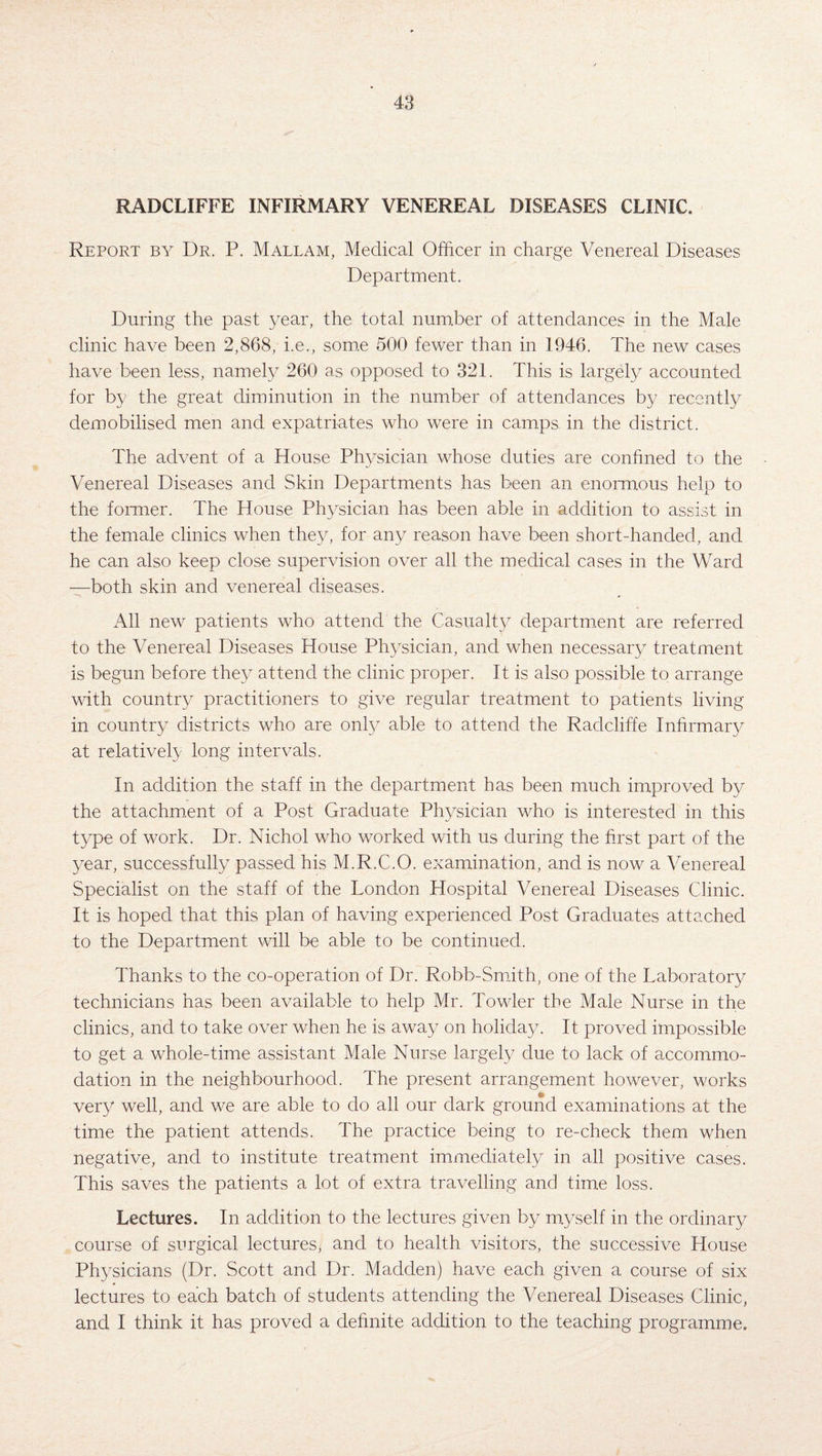 RADCLIFFE INFIRMARY VENEREAL DISEASES CLINIC. Report by Dr. P. Mallam, Medical Officer in charge Venereal Diseases Department. During the past year, the total number of attendances in the Male clinic have been 2,868, i.e., some 500 fewer than in 1946. The new cases have been less, namely 260 as opposed to 321. This is largely accounted for by the great diminution in the number of attendances by recently demobilised men and expatriates who were in camps in the district. The advent of a House Physician whose duties are confined to the Venereal Diseases and Skin Departments has been an enormous help to the former. The House Physician has been able in addition to assist in the female clinics when they, for any reason have been short-handed, and he can also keep close supervision over all the medical cases in the Ward —both skin and venereal diseases. All new patients who attend the Casualty department are referred to the Venereal Diseases House Physician, and when necessary treatment is begun before they attend the clinic proper. It is also possible to arrange with country practitioners to give regular treatment to patients living in country districts who are only able to attend the Radcliffe Infirmary at relatively long intervals. In addition the staff in the department has been much improved by the attachment of a Post Graduate Physician who is interested in this type of work. Dr. Nichol who worked with us during the first part of the year, successfully passed his M.R.C.O. examination, and is now a Venereal Specialist on the staff of the London Hospital Venereal Diseases Clinic. It is hoped that this plan of having experienced Post Graduates attached to the Department will be able to be continued. Thanks to the co-operation of Dr. Robb-Smith, one of the Laboratory technicians has been available to help Mr. Towler the Male Nurse in the clinics, and to take over when he is away on holiday. It proved impossible to get a whole-time assistant Male Nurse largely due to lack of accommo¬ dation in the neighbourhood. The present arrangement however, works very well, and we are able to do all our dark ground examinations at the time the patient attends. The practice being to re-check them when negative, and to institute treatment immediately in all positive cases. This saves the patients a lot of extra travelling and time loss. Lectures. In addition to the lectures given by myself in the ordinary course of surgical lectures, and to health visitors, the successive House Physicians (Dr. Scott and Dr. Madden) have each given a course of six lectures to each batch of students attending the Venereal Diseases Clinic, and I think it has proved a definite addition to the teaching programme.
