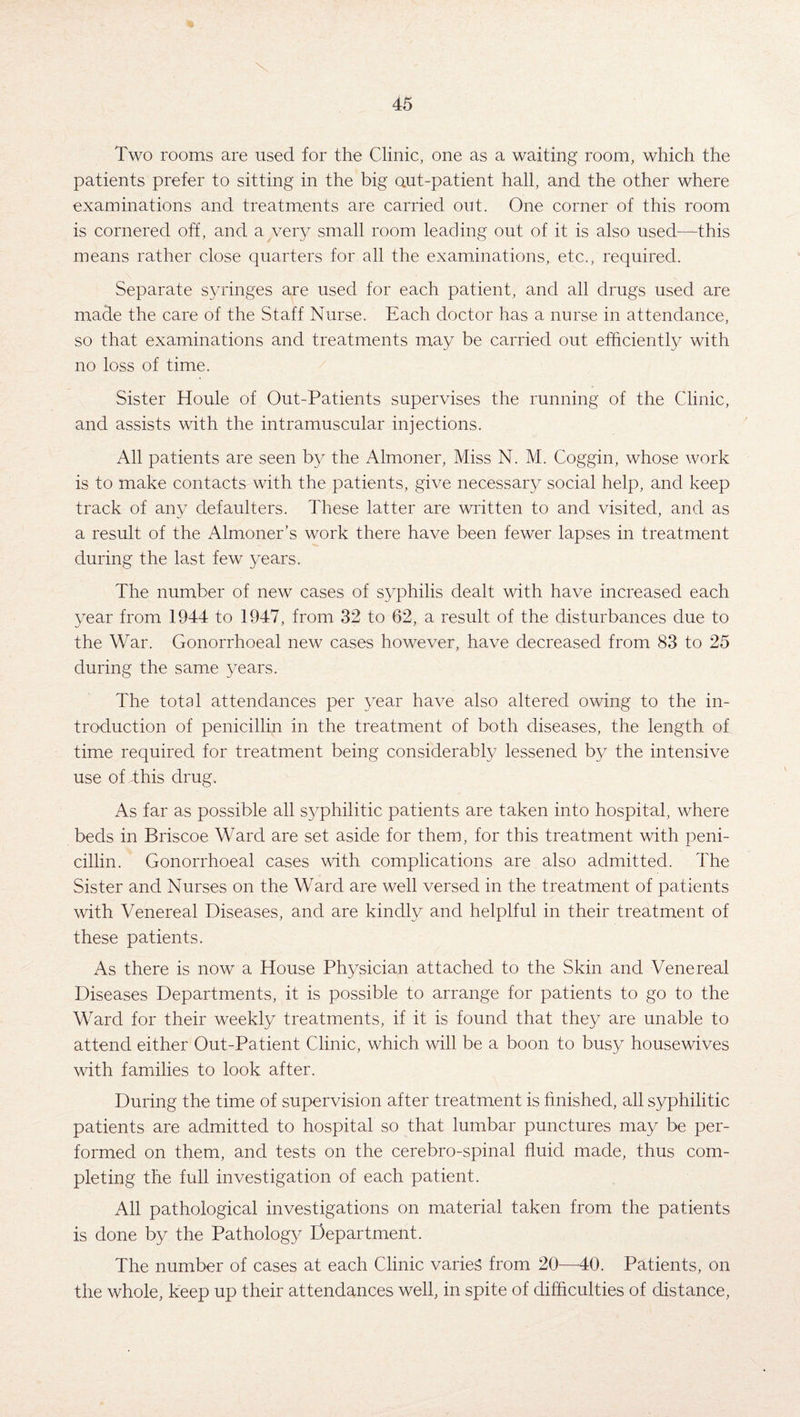 Two rooms are used for the Clinic, one as a waiting room, which the patients prefer to sitting in the big out-patient hall, and the other where examinations and treatments are carried out. One corner of this room is cornered off, and a very small room leading out of it is also used—this means rather close quarters for all the examinations, etc., required. Separate syringes are used for each patient, and all drugs used are made the care of the Staff Nurse. Each doctor has a nurse in attendance, so that examinations and treatments may be carried out efficiently with no loss of time. Sister Houle of Out-Patients supervises the running of the Clinic, and assists with the intramuscular injections. All patients are seen by the Almoner, Miss N. M. Coggin, whose work is to make contacts with the patients, give necessary social help, and keep track of any defaulters. These latter are written to and visited, and as a result of the Almoner’s work there have been fewer lapses in treatment during the last few years. The number of new cases of syphilis dealt with have increased each year from 1944 to 1947, from 32 to 62, a result of the disturbances due to the War. Gonorrhoeal new cases however, have decreased from 83 to 25 during the same years. The total attendances per year have also altered owing to the in¬ troduction of penicillin in the treatment of both diseases, the length of time required for treatment being considerably lessened by the intensive use of dhis drug. As far as possible all syphilitic patients are taken into hospital, where beds in Briscoe Ward are set aside for them, for this treatment with peni¬ cillin. Gonorrhoeal cases with complications are also admitted. The Sister and Nurses on the Ward are well versed in the treatment of patients with Venereal Diseases, and are kindly and helplful in their treatment of these patients. As there is now a House Physician attached to the Skin and Venereal Diseases Departments, it is possible to arrange for patients to go to the Ward for their weekly treatments, if it is found that they are unable to attend either Out-Patient Clinic, which will be a boon to busy housewives with families to look after. During the time of supervision after treatment is finished, all syphilitic patients are admitted to hospital so that lumbar punctures may be per¬ formed on them, and tests on the cerebro-spina.1 fluid made, thus com¬ pleting the full investigation of each patient. All pathological investigations on material taken from the patients is done by the Pathology Department. The number of cases at each Clinic varies from 20—40. Patients, on the whole, keep up their attendances well, in spite of difficulties of distance,