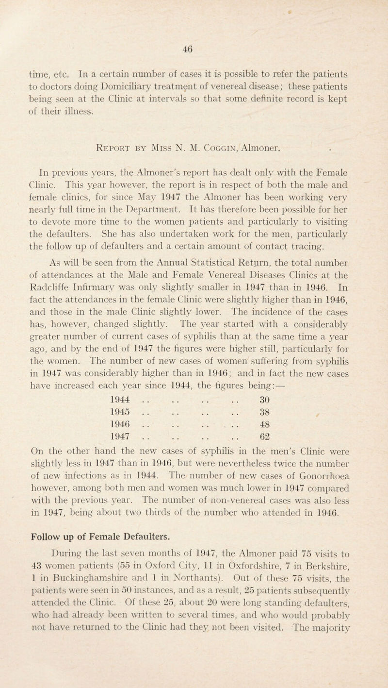 time, etc. In a certain number of cases it is possible to refer the patients to doctors doing Domiciliary treatment of venereal disease; these patients being seen at the Clinic at intervals so that some definite record is kept of their illness. Report by Miss N. M. Coggin, Almoner. In previous years, the Almoner’s report has dealt only with the Female Clinic. This year however, the report is in respect of both the male and female clinics, for since May 1947 the Almoner has been working very nearly full time in the Department. It has therefore been possible for her to devote more time to the women patients and particularly to visiting the defaulters. She has also undertaken work for the men, particularly the follow up of defaulters and a certain amount of contact tracing. As will be seen from the Annual Statistical Return, the total number of attendances at the Male and Female Venereal Diseases Clinics at the Radcliffe Infirmary was only slightly smaller in 1947 than in 1946. In fact the attendances in the female Clinic were slightly higher than in 1946, and those in the male Clinic slightly lower. The incidence of the cases has, however, changed slightly. The year started with a considerably greater number of current cases of syphilis than at the same time a year ago, and by the end of 1947 the figures were higher still, particularly for the women. The number of new cases of women suffering from syphilis in 1947 was considerably higher than in 1946; and in fact the new cases have increased each year since 1944, the figures being: — 1944 . 30 1945 . 38 1946 . 48 1947 . 62 On the other hand the new cases of syphilis in the men’s Clinic were slightly less in 1947 than in 1946, but were nevertheless twice the number of new infections as in 1944. The number of new cases of Gonorrhoea however, among both men and women was much lower in 1947 compared with the previous year. The number of non-venereal cases was also less in 1947, being about two thirds of the number who attended in 1946. Follow up of Female Defaulters. During the last seven months of 1947, the Almoner paid 75 visits to 43 women patients (55 in Oxford City, 11 in Oxfordshire, 7 in Berkshire, 1 in Buckinghamshire and 1 in Northants). Out of these 75 visits, .the patients were seen in 50 instances, and as a result, 25 patients subsequently attended the Clinic. Of these 25, about 20 were long standing defaulters, who had already been written to several times, and who would probably not have returned to the Clinic had they not been visited. The majority