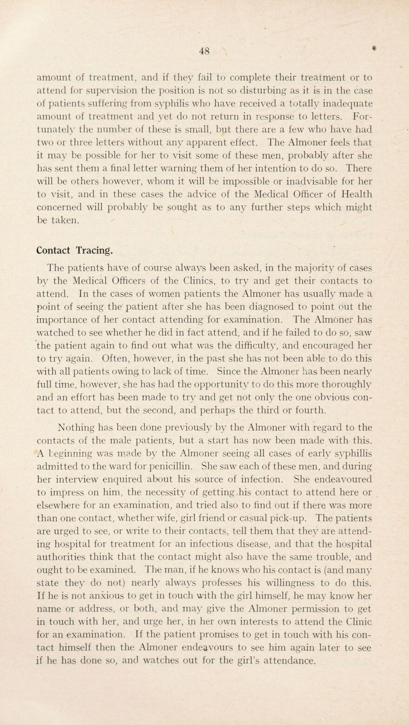 amount of treatment, and if they fail to complete their treatment or to attend for supervision the position is not so disturbing as if is in the case of patients suffering from syphilis who have received a totally inadequate amount of treatment and yet do not return in response to letters. For¬ tunately the number of these is small, but there are a few who have had two or three letters without any apparent effect. The Almoner feels that it may be possible for her to visit some of these men, probably after she has sent them a final letter warning them of her intention to do so. There will be others however, whom it will be impossible or inadvisable for her to visit, and in these cases the advice of the Medical Officer of Health concerned will probably be sought as to any further steps which might be taken. Contact Tracing. The patients have of course always been asked, in the majority of cases by the Medical Officers of the Clinics, to try and get their contacts to attend. In the cases of women patients the Almoner has usually made a point of seeing the' patient after she has been diagnosed to point out the importance of her contact attending for examination. The Almoner has watched to see whether he did in fact attend, and if he failed to do so, saw the patient again to find out what was the difficulty, and encouraged her to try again. Often, however, in the past she has not been able to do this with all patients owing, to lack of time. Since the Almoner has been nearly full time, however, she has had the opportunity to do this more thoroughly and an effort has been made to try and get not only the one obvious con¬ tact to attend, but the second, and perhaps the third or fourth. Nothing has been done previously by the Almoner with regard to the contacts of the male patients, but a start has now been made with this. A beginning was made by the Almoner seeing all cases of early syphillis admitted to the ward for penicillin. She saw each of these men, and during her interview enquired about his source of infection. She endeavoured to impress on him., the necessity of getting his contact to attend here or elsewhere for an examination, and tried also to find out if there was more than one contact, whether wife, girl friend or casual pick-up. The patients are urged to see, or write to their contacts, tell them that they are attend¬ ing hospital for treatment for an infectious disease, and that the hospital authorities think that the contact might also have the same trouble, and ought to be examined. The man, if he knows who his contact is (and many state they do not) nearly always professes his willingness to do this. If he is not anxious to get in touch with the girl himself, he may know her name or address, or both, and may give the Almoner permission to get in touch with her, and urge her, in her own interests to attend the Clinic for an examination. If the patient promises to get in touch with his con¬ tact himself then the Almoner endeavours to see him again later to see if he has done so, and watches out for the girl’s attendance.