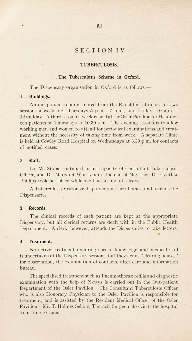 SECTION IV TUBERCULOSIS. . The Tuberculosis Scheme in Oxford. The Dispensary organisation in Oxford is as follows:— 1. Buildings. An out-patient room is rented from the Radcliffe Infirmary for two sessions a week, i.e., Tuesdays 5 p.m.—7 p.m., and Fridays 10 a.m.— 12 midday. A third session a week is held at the Osier Pavilion for Heading- ton patients on Thursdays at 10.30 a.m. The evening session is to allow working men and women to attend for periodical examinations and treat¬ ment without the necessity of taking time from work. A separate Clinic is held at Cowley Road Hospital on Wednesdays at 3.30 p.m. for contacts of notified cases. 2. Staff. Dr. W. Stobie continued in his capacity of Consultant Tuberculosis Officer, and Dr. Margaret Whitty until the end of May then Dr. Cynthia Phillips took her place while she had six months leave. A Tuberculosis Visitor visits patients in their homes, and attends the Dispensaries. 3. Records. The clinical records of each patient are kept at the appropriate Dispensary, but all clerical returns are dealt with in the Public Health Department. A clerk, however, attends the Dispensaries to take letters. 4. Treatment. No active treatment requiring special knowledge and medical skill is undertaken at the Dispensary sessions, but they act as “clearing houses for observation, the examination of contacts, after care and information bureau. The specialised treatment such as Pneumothorax refills and diagnostic examination with the help of X-rays is carried out in the Out-patient Department of the Osier Pavilion. The Consultant Tuberculosis Officer who is also Honorary Physician to the Osier Pavilion is responsible for treatment, and is assisted by the Resident Medical Officer of the Osier Pavilion. Mr. T. Holmes Sellors, Thoracic .Surgeon also visits the hospital from time to time.
