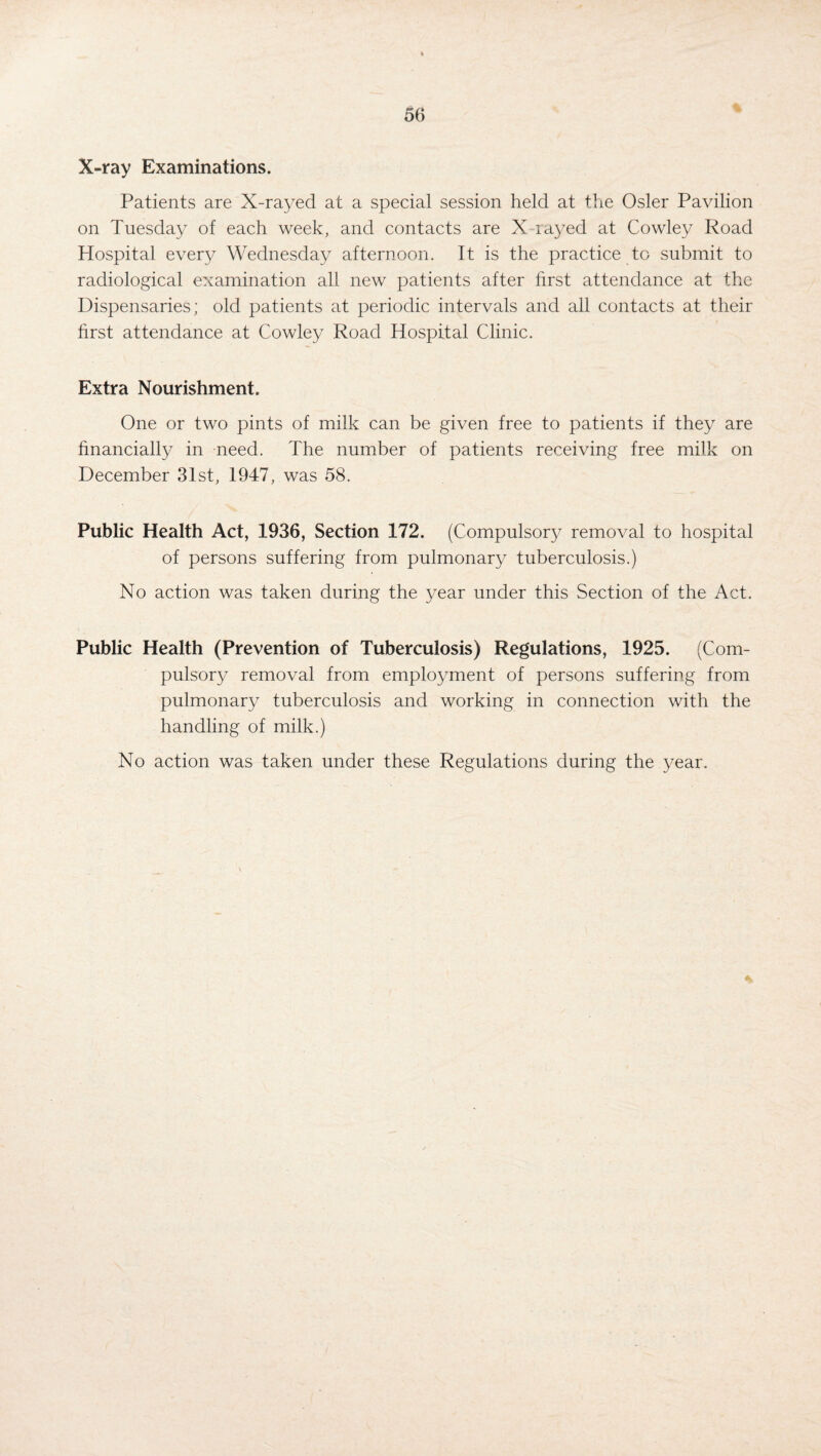 % X-ray Examinations. Patients are X-rayed at a special session held at the Osier Pavilion on Tuesday of each week, and contacts are X-rayed at Cowley Road Hospital every Wednesday afternoon. It is the practice to submit to radiological examination all new patients after first attendance at the Dispensaries; old patients at periodic intervals and all contacts at their first attendance at Cowley Road Hospital Clinic. Extra Nourishment. One or two pints of milk can be given free to patients if they are financially in need. The number of patients receiving free milk on December 31st, 1947, was 58. Public Health Act, 1936, Section 172. (Compulsory removal to hospital of persons suffering from pulmonary tuberculosis.) No action was taken during the year under this Section of the Act. Public Health (Prevention of Tuberculosis) Regulations, 1925. (Com¬ pulsory removal from employment of persons suffering from pulmonary tuberculosis and working in connection with the handling of milk.) No action was taken under these Regulations during the year.