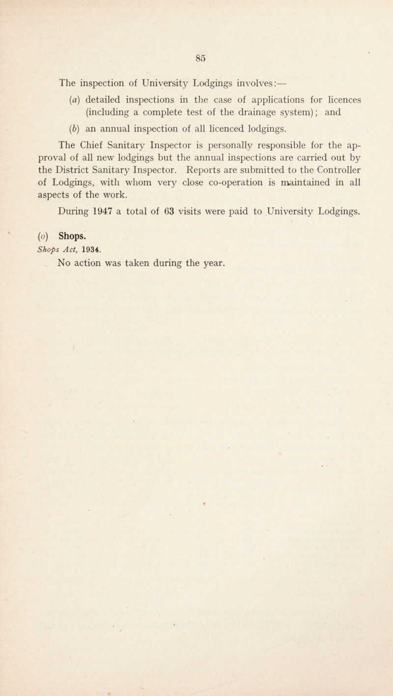 * The inspection of University Lodgings involves:— (a) detailed inspections in the case of applications for licences (including a complete test of the drainage system); and (b) an annual inspection of all licenced lodgings. The Chief Sanitary Inspector is personally responsible for the ap¬ proval of all new lodgings but the annual inspections are carried out by the District Sanitary Inspector. Reports are submitted to the Controller of Lodgings, with whom very close co-operation is maintained in all aspects of the work. During 1947 a total of 63 visits were paid to University Lodgings. (o) Shops, Shops Act, 1934. No action was taken during the year. >