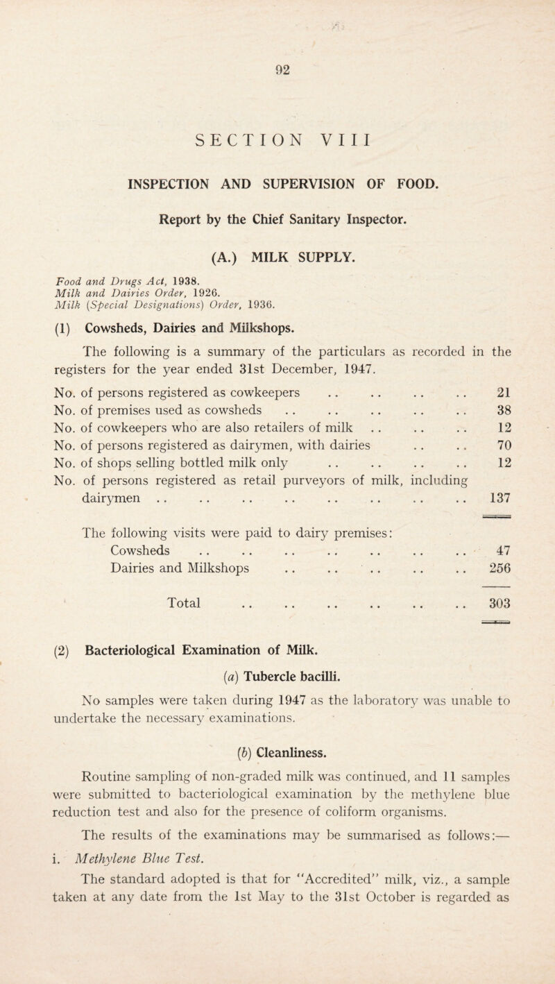 SECTION VIII INSPECTION AND SUPERVISION OF FOOD. Report by the Chief Sanitary Inspector. (A.) MILK SUPPLY. Food and Drugs Act, 1938. Milk and Dairies Order, 1926. Milk (Special Designations) Order, 1936. (1) Cowsheds, Dairies and Milkshops. The following is a summary of the particulars as recorded in the registers for the year ended 31st December, 1947. No. of persons registered as cowkeepers .. .. . . . . 21 No. of premises used as cowsheds . . . . . . . . . . 38 No. of cowkeepers who are also retailers of milk . . .. .. 12 No. of persons registered as dairymen, with dairies . . . . 70 No. of shops selling bottled milk only . . . . . . . . 12 No. of persons registered as retail purveyors of milk, including dairymen .. .. . . .. . . . . . . .. 137 The following visits were paid to dairy premises: Cowsheds .. .. .. .. .. .. .. 47 Dairies and Milkshops .. .. .. .. .. 256 Total .. .. .. .. .. .. 303 (2) Bacteriological Examination of Milk. (a) Tubercle bacilli. No samples were taken during 1947 as the laboratory was unable to undertake the necessary examinations. (b) Cleanliness. Routine sampling of non-graded milk was continued, and 11 samples were submitted to bacteriological examination by the methylene blue reduction test and also for the presence of coliform organisms. The results of the examinations may be summarised as follows:— i. Methylene Blue Test. The standard adopted is that for “Accredited milk, viz., a sample taken at any date from the 1st May to the 31st October is regarded as