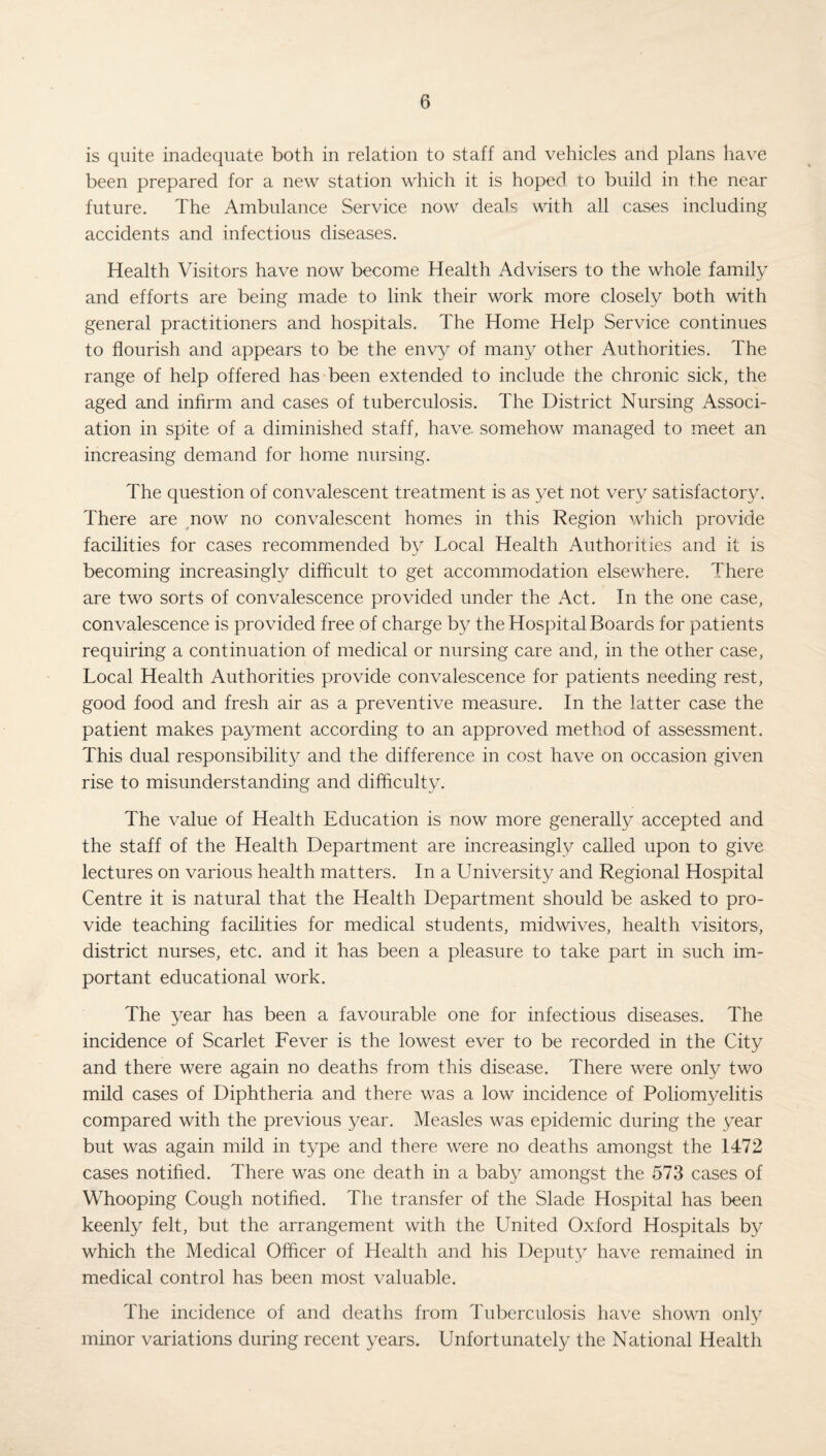 is quite inadequate both in relation to staff and vehicles and plans have been prepared for a new station which it is hoped to build in the near future. The Ambulance Service now deals with all cases including accidents and infectious diseases. Health Visitors have now become Health Advisers to the whole family and efforts are being made to link their work more closely both with general practitioners and hospitals. The Home Help Service continues to flourish and appears to be the envy of many other Authorities. The range of help offered has been extended to include the chronic sick, the aged and infirm and cases of tuberculosis. The District Nursing Associ¬ ation in spite of a diminished staff, have, somehow managed to meet an increasing demand for home nursing. The question of convalescent treatment is as yet not very satisfactory. There are now no convalescent homes in this Region which provide facilities for cases recommended by Local Health Authorities and it is becoming increasingly difficult to get accommodation elsewhere. There are two sorts of convalescence provided under the Act. In the one case, convalescence is provided free of charge by the Hospital Boards for patients requiring a continuation of medical or nursing care and, in the other case, Local Health Authorities provide convalescence for patients needing rest, good food and fresh air as a preventive measure. In the latter case the patient makes payment according to an approved method of assessment. This dual responsibility and the difference in cost have on occasion given rise to misunderstanding and difficulty. The value of Health Education is now more generally accepted and the staff of the Health Department are increasingly called upon to give lectures on various health matters. In a University and Regional Hospital Centre it is natural that the Health Department should be asked to pro¬ vide teaching facilities for medical students, midwives, health visitors, district nurses, etc. and it has been a pleasure to take part in such im¬ portant educational work. The year has been a favourable one for infectious diseases. The incidence of Scarlet Fever is the lowest ever to be recorded in the City and there were again no deaths from this disease. There were only two mild cases of Diphtheria and there was a low incidence of Poliomyelitis compared with the previous year. Measles was epidemic during the year but was again mild in type and there were no deaths amongst the 1472 cases notified. There was one death in a baby amongst the 573 cases of Whooping Cough notified. The transfer of the Slade Hospital has been keenly felt, but the arrangement with the United Oxford Hospitals by which the Medical Officer of Health and his Deputy have remained in medical control has been most valuable. The incidence of and deaths from Tuberculosis have shown only minor variations during recent years. Unfortunately the National Health