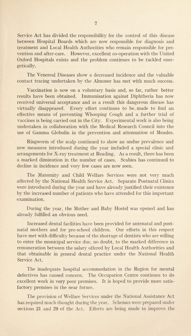 Service Act has divided the responsibility for the control of this disease between Hospital Boards which are now responsible for diagnosis and treatment and Local Health Authorities who remain responsible for pre¬ vention and after-care. However, excellent co-operation with the United Oxford Hospitals exists and the problem continues to be tackled ener¬ getically. The Venereal Diseases show a decreased incidence and the valuable contact tracing undertaken by the Almoner has met with much success. Vaccination is now on a voluntary basis and, so far, rather better results have been obtained. Immunisation against Diphtheria has now received universal acceptance and as a result this dangerous disease has virtually disappeared. Every effort continues to be, made to find an effective means of preventing Whooping Cough and a further trial of vaccines is being carried out in the City. Experimental work is also being undertaken in collaboration with the Medical Research Council into the use of Gamma Globulin in the prevention and attenuation of Measles. Ringw'orm of the scalp continued to show an undue prevalence and new measures introduced during the year included a special clinic and arrangements for X-ray treatment at Reading. As a result, there has been a marked diminution in the number of cases. Scabies has continued to decline in incidence and very few cases are now seen. The Maternity and Child Welfare Services were not very much affected by the National Health Service Act. Separate Postnatal Clinics were introduced during the year and have already justified their existence by the increased number of patients who have attended for this important examination. During the year, the Mother and Baby Hostel was opened and has already fulfilled an obvious need. Increased dental facilities have been provided for antenatal and post¬ natal mothers and for pre-school children. Our efforts in this respect have met with difficulty because of the shortage of dentists who are willing to enter the municipal service due, no doubt, to the marked difference in remuneration between the salary offered by Local Health Authorities and that obtainable in general dental practice under the National Health Service Act. The inadequate hospital accommodation in the Region for mental defectives has caused concern. The Occupation Centre continues to do excellent work in very poor premises. It is hoped to provide more satis¬ factory premises in the near future. The provision of Welfare Services under the National Assistance Act has required much thought during the year. Schemes were prepared under sections 21 and 29 of the Act. Efforts are being made to improve the