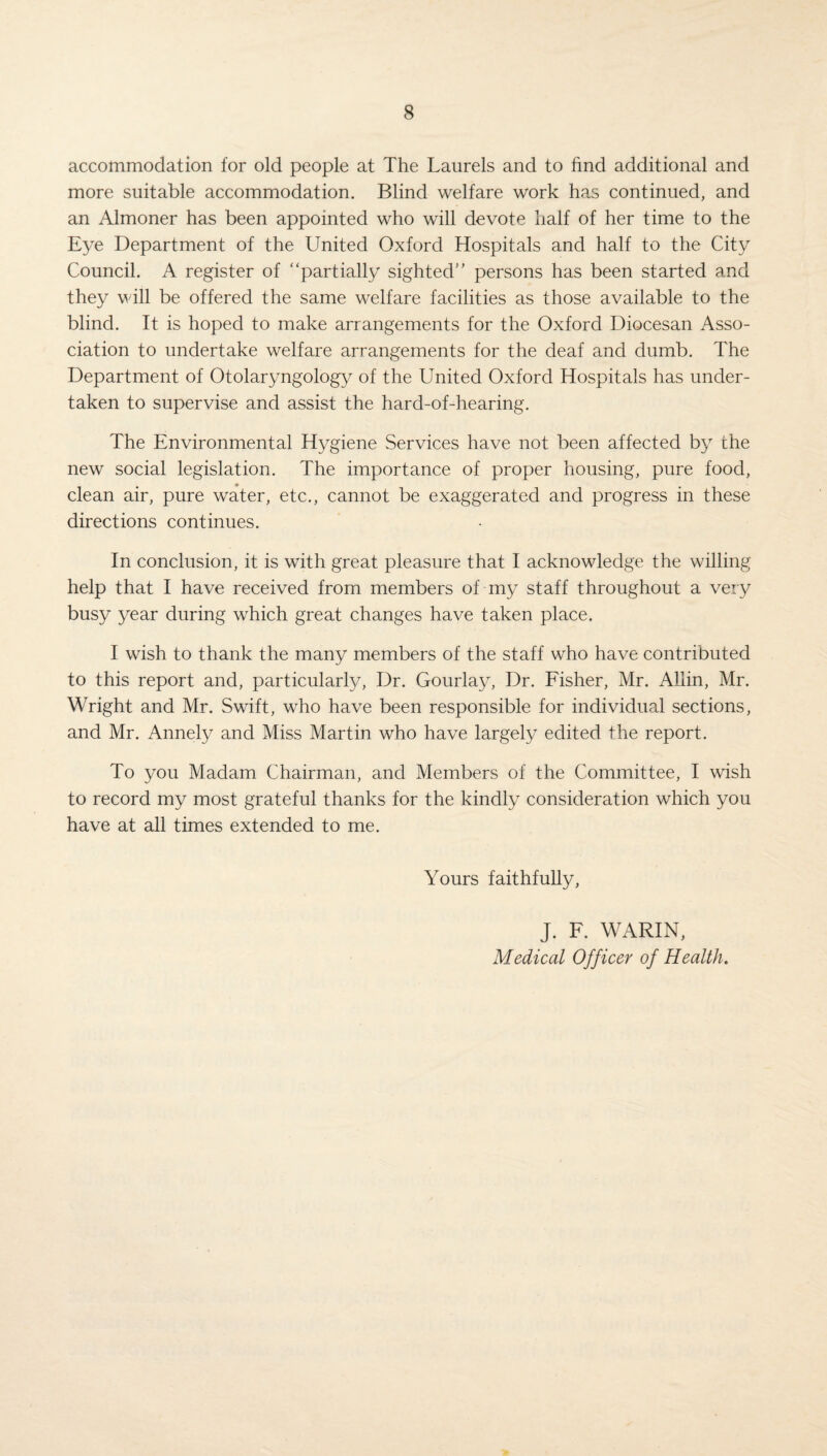 accommodation for old people at The Laurels and to find additional and more suitable accommodation. Blind welfare work has continued, and an Almoner has been appointed who will devote half of her time to the Eye Department of the United Oxford Hospitals and half to the City Council. A register of “partially sighted” persons has been started and they will be offered the same welfare facilities as those available to the blind. It is hoped to make arrangements for the Oxford Diocesan Asso¬ ciation to undertake welfare arrangements for the deaf and dumb. The Department of Otolaryngology of the United Oxford Hospitals has under¬ taken to supervise and assist the hard-of-hearing. The Environmental Hygiene Services have not been affected by the new social legislation. The importance of proper housing, pure food, clean air, pure water, etc., cannot be exaggerated and progress in these directions continues. In conclusion, it is with great pleasure that I acknowledge the willing help that I have received from members of my staff throughout a very busy year during which great changes have taken place. I wish to thank the many members of the staff who have contributed to this report and, particularly, Dr. Gourlay, Dr. Fisher, Mr. Allin, Mr. Wright and Mr. Swift, who have been responsible for individual sections, and Mr. Annely and Miss Martin who have largely edited the report. To you Madam Chairman, and Members of the Committee, I wish to record my most grateful thanks for the kindly consideration which you have at all times extended to me. Yours faithfully, J. F. WARIN, Medical Officer of Health.