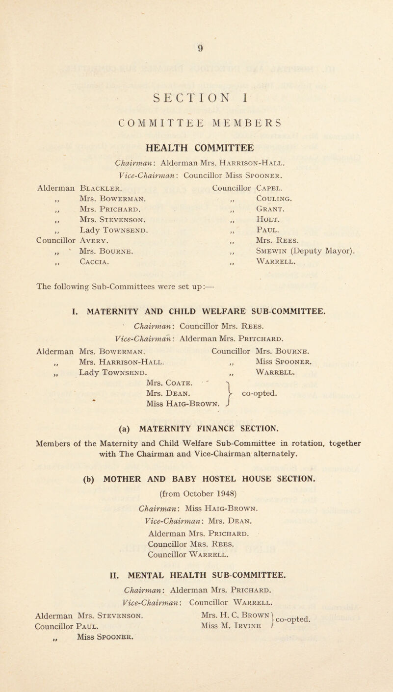 SECT ION I COMMITTEE MEMBERS HEALTH COMMITTEE Chairman: Alderman Mrs. Harrison-Hall. Vice-Chairman: Councillor Miss Spooner. Alderman Blackler. ,, Mrs. Bowerman. ,, Mrs. Prichard. ,, Mrs. Stevenson. ,, Lady Townsend. Councillor Avery. ,, Mrs. Bourne. Caccia. Councillor > y y y y y f Capel. COULING. Grant. Holt. Paul. Mrs. Rees. Smewin (Deputy Mayor). Warrell. The following Sub-Committees were set up:— I. MATERNITY AND CHILD WELFARE SUB COMMITTEE. Chairman: Councillor Mrs. Rees. Vice-Chairman: Alderman Mrs. Pritchard. Alderman Mrs. Bowerman. Councillor Mrs. Bourne. „ Mrs. Harrison-Hall. ,, Miss Spooner. „ Lady Townsend. „ Warrell. Mrs. Coate. Mrs. Dean. Miss Haig-Brown. (a) MATERNITY FINANCE SECTION. Members of the Maternity and Child Welfare Sub-Committee in rotation, together with The Chairman and Vice-Chairman alternately. (b) MOTHER AND BABY HOSTEL HOUSE SECTION. (from October 1948) Chairman: Miss Haig-Brown. Vice-Chairman: Mrs. Dean. Alderman Mrs. Prichard. Councillor Mrs. Rees. Councillor Warrell. II. MENTAL HEALTH SUB COMMITTEE. Chairman: Alderman Mrs. Prichard. Vice-Chairman: Councillor Warrell. Alderman Mrs. Stevenson. Mrs. PI. C. Brown ) C0_0pted Councillor Paul. Miss M. Irvine / „ Miss Spooner. \ co-opted.