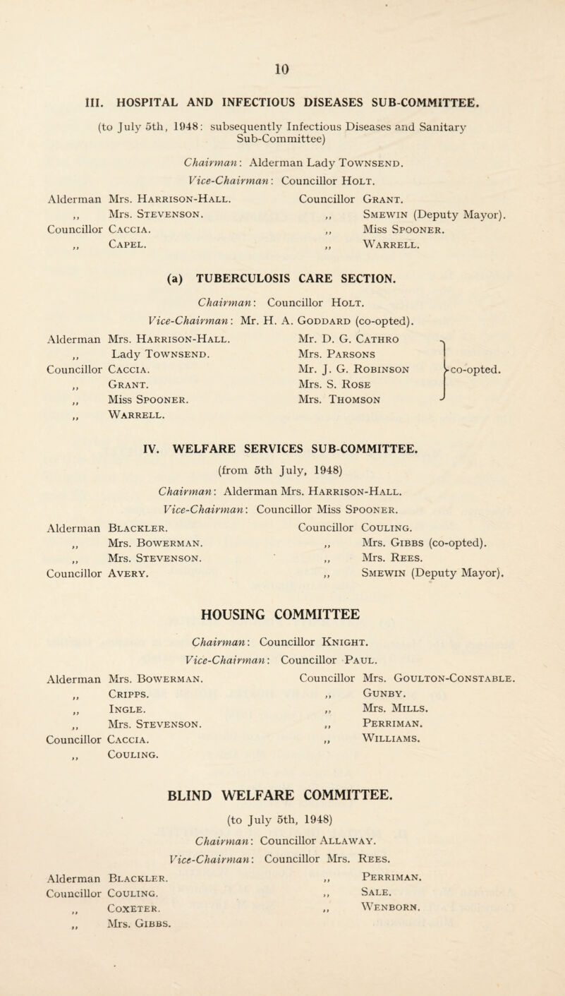 III. HOSPITAL AND INFECTIOUS DISEASES SUB COMMITTEE. (to July 5th, 1948: subsequently Infectious Diseases and Sanitary Sub-Committee) Chairman: Alderman Lady Townsend. Vice-Chairman: Councillor Holt. Alderman Mrs. Harrison-Hall. Councillor Grant. ,, Mrs. Stevenson. ,, Smewin (Deputy Mayor). Councillor Caccia. ,, Miss Spooner. ,, Capel. „ Warrell. (a) TUBERCULOSIS CARE SECTION. Chairman'. Councillor Holt. Vice-Chairman: Mr. H. A. Goddard (co-opted). Alderman Mrs. Harrison-Hall. ,, Lady Townsend. Councillor Caccia. ,, Grant. „ Miss Spooner. ,, Warrell. Mr. D. G. Cathro Mrs. Parsons Mr. J. G. Robinson Mrs. S. Rose Mrs. Thomson IV. WELFARE SERVICES SUB COMMITTEE. (from 5th July, 1948) Chairman: Alderman Mrs. Harrison-Hall. Vice-Chairman: Councillor Miss Spooner. Alderman Blackler. Councillor Couling. ,, Mrs. Bowerman. 9 9 Mrs. Gibbs (co-opted). ,, Mrs. Stevenson. y y Mrs. Rees. Councillor Avery. 9 9 Smewin (Deputy Mayor). HOUSING COMMITTEE Chairman: Councillor Knight. Vice-Chairman: Councillor Paul. Alderman Mrs. Bowerman. ,, Cripps. „ Ingle. ,, Mrs. Stevenson. Councillor Caccia. ,, Couling. Councillor Mrs. Goulton-Constable. ,, Gunby. „ Mrs. Mills. ,, Perriman. ,, Williams. BLIND WELFARE COMMITTEE. (to July 5th, 1948) Chairman: Councillor Allaway. Vice-Chairman: Councillor Mrs. Rees. Alderman Blackler. ,, Perriman. Councillor Couling. ,, Sale. „ CoXETER. „ WENBORN. „ Mrs. Gibbs.