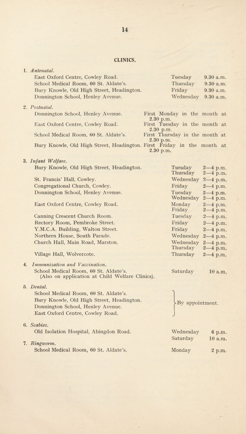 CLINICS. 1. Antenatal. East Oxford Centre, Cowley Road. School Medical Room, 60 St. Aldate’s. Bury Knowle, Old High Street, Headington. Donnington School, Henley Avenue. Tuesday 9.30 a.m. Thursday 9.30 a.m. Friday 9.30 a.m. Wednesday 9.30 a.m. 2. Postnatal. Donnington School, Henley Avenue. First Monday in the month at 2.30 p.m. East Oxford Centre, Cowley Road. First Tuesday in the month at 2.30 p.m. School Medical Room, 60 St. Aldate’s. First Thursday in the month at 2.30 p.m. Bury Knowle, Old High Street, Headington. First Friday in the month at 2.30 p.m. 3. Infant Welfare. Bury Knowle, Old High Street, Headington. St. Francis’ Hall, Cowley. Congregational Church, Cowley. Donnington School, Henley Avenue. East Oxford Centre, Cowley Road. Canning Crescent Church Room. Rectory Room, Pembroke Street. Y.M.C.A. Building, Walton Street. Northern House, South Parade. Church Hall, Main Road, Marston. Village Hall, Wolvercote. 4. Immunisation and Vaccination. School Medical Room, 60 St. Aldate’s. (Also on application at Child Welfare Clinics). 5. Dental. School Medical Room, 60 St. Aldate’s. Bury Knowle, Old High Street, Headington. Donnington School, Henley Avenue. East Oxford Centre, Cowley Road. Tuesday 2—4 p.m. Thursday 2—4 p.m. Wednesday 2—4 p.m. Friday 2—4 p.m. Tuesday 2—4 p.m. Wednesday 2—4 p.m. Monday 2—4 p.m. Friday 2—4 p.m. Tuesday 2—4 p.m. Friday 2—4 p.m. Friday 2—4 p.m. Wednesday 2—4 p.m. Wednesday 2—4 p.m. Thursday 2—4 p.m. Thursday 2—4 p.m. Saturday 10 a.m. ► By appointment. 6. Scabies. Old Isolation Hospital, Abingdon Road. 7. Ringworm. School Medical Room, 60 St, Aldate’s, Wednesday 6 p.m. Saturday 10 a.m. Monday 2 p.m.