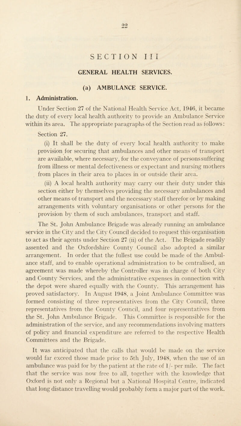 SECTION III GENERAL HEALTH SERVICES. (a) AMBULANCE SERVICE. 1. Administration. Under Section 27 of the National Health Service Act, 1946, it became the duty of every local health authority to provide an Ambulance Service within its area. The appropriate paragraphs of the Section read as follows: Section 27. (i) It shall be the duty of every local health authority to make provision for securing that ambulances and other means of transport are available, where necessary, for the conveyance of persons suffering from illness or mental defectiveness or expectant and nursing mothers from places in their area to places in or outside their area. (ii) A local health authority may carry our their duty under this section either by themselves providing the necessary ambulances and other means of transport and the necessary staff therefor or by making arrangements with voluntary organisations or other persons for the provision by them of such ambulances, transport and staff. The St. John Ambulance Brigade was already running an ambulance service in the City and the City Council decided to request this organisation to act as their agents under Section 27 (ii) of the Act. The Brigade readily assented and the Oxfordshire County Council also adopted a similar arrangement. In order that the fullest use could be made of the Ambul¬ ance staff, and to enable operational administration to be centralised, an agreement was made whereby the Controller was in charge of both City and County Services, and the administrative expenses in connection with the depot were shared equally with the Count}x This arrangement has proved satisfactory. In August 1948, a Joint Ambulance Committee was formed consisting of three representatives from the City Council, three representatives from the County Council, and four representatives from the St. John Ambulance Brigade. This Committee is responsible for the administration of the service, and any recommendations involving matters of policy and financial expenditure are referred to the respective Health Committees and the Brigade. It was anticipated that the calls that would be made on the service would far exceed those made prior to 5th July, 1948, when the use of an ambulance was paid for by the patient at the rate of 1 /- per mile. The fact that the service was now free to all, together with the knowledge that Oxford is not only a Regional but a National Hospital Centre, indica.ted that long distance travelling would probably form a major part of the work.