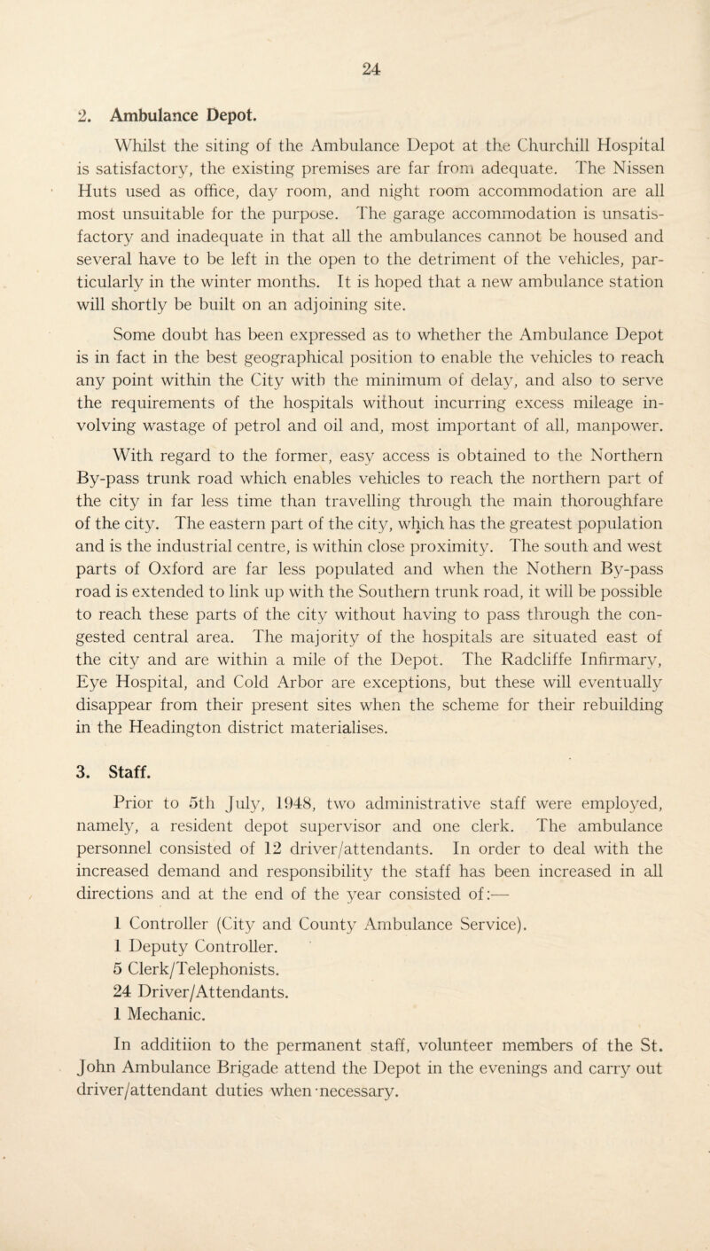 2. Ambulance Depot. Whilst the siting of the Ambulance Depot at the Churchill Hospital is satisfactory, the existing premises are far from adequate. The Nissen Huts used as office, day room, and night room accommodation are all most unsuitable for the purpose. The garage accommodation is unsatis¬ factory and inadequate in that all the ambulances cannot be housed and several have to be left in the open to the detriment of the vehicles, par¬ ticularly in the winter months. It is hoped that a new ambulance station will shortly be built on an adjoining site. Some doubt has been expressed as to whether the Ambulance Depot is in fact in the best geographical position to enable the vehicles to reach any point within the City with the minimum of delay, and also to serve the requirements of the hospitals without incurring excess mileage in¬ volving wastage of petrol and oil and, most important of all, manpower. With regard to the former, easy access is obtained to the Northern By-pass trunk road which enables vehicles to reach the northern part of the city in far less time than travelling through the main thoroughfare of the city. The eastern part of the city, which has the greatest population and is the industrial centre, is within close proximity. The south and west parts of Oxford are far less populated and when the Nothern By-pass road is extended to link up with the Southern trunk road, it will be possible to reach these parts of the city without having to pass through the con¬ gested central area. The majority of the hospitals are situated east of the city and are within a mile of the Depot. The Radcliffe Infirmary, Eye Hospital, and Cold Arbor are exceptions, but these will eventually disappear from their present sites when the scheme for their rebuilding in the Headington district materialises. 3. Staff. Prior to 5th July, 1948, two administrative staff were employed, namely, a resident depot supervisor and one clerk. The ambulance personnel consisted of 12 driver/attendants. In order to deal with the increased demand and responsibility the staff has been increased in all directions and at the end of the year consisted of:— 1 Controller (City and County Ambulance Service). 1 Deputy Controller. 5 Clerk/Telephonists. 24 Driver/Attendants. 1 Mechanic. In additiion to the permanent staff, volunteer members of the St. John Ambulance Brigade attend the Depot in the evenings and carry out driver/attendant duties when-necessary.