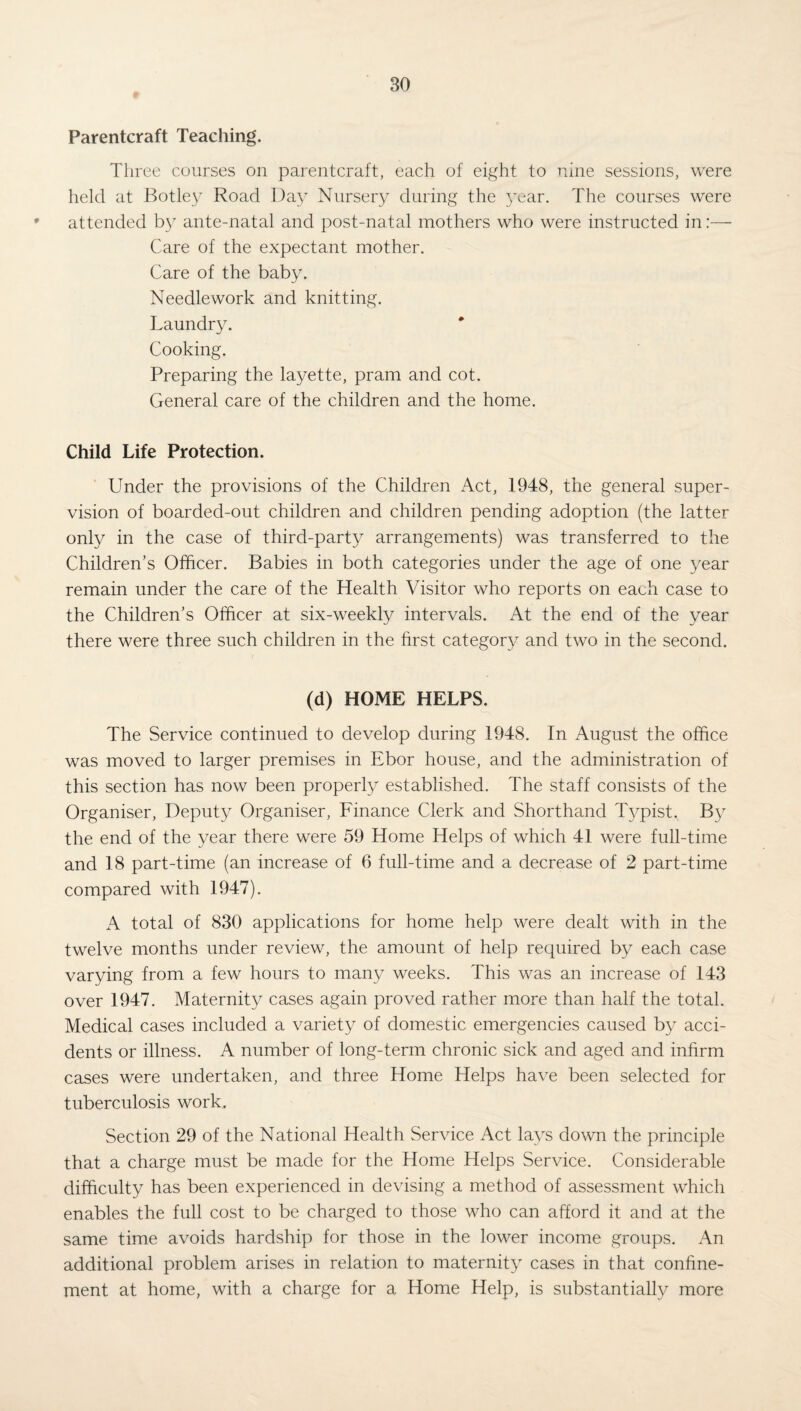 Parentcraft Teaching. Three courses on parentcraft, each of eight to nine sessions, were held at Botley Road Day Nursery during the year. The courses were attended by ante-natal and post-natal mothers who were instructed in:— Care of the expectant mother. Care of the baby. Needlework and knitting. Laundry. Cooking. Preparing the layette, pram and cot. General care of the children and the home. Child Life Protection. Under the provisions of the Children Act, 1948, the general super¬ vision of boarded-out children and children pending adoption (the latter only in the case of third-party arrangements) was transferred to the Children’s Officer. Babies in both categories under the age of one year remain under the care of the Health Visitor who reports on each case to the Children’s Officer at six-weekly intervals. At the end of the year there were three such children in the first category and two in the second. (d) HOME HELPS. The Service continued to develop during 1948. In August the office was moved to larger premises in Ebor house, and the administration of this section has now been properly established. The staff consists of the Organiser, Deputy Organiser, Finance Clerk and Shorthand Typist. By the end of the year there were 59 Home Helps of which 41 were full-time and 18 part-time (an increase of 6 full-time and a decrease of 2 part-time compared with 1947). A total of 830 applications for home help were dealt with in the twelve months under review, the amount of help required by each case varying from a few hours to many weeks. This was an increase of 143 over 1947. Maternity cases again proved rather more than half the total. Medical cases included a variety of domestic emergencies caused by acci¬ dents or illness. A number of long-term chronic sick and aged and infirm cases were undertaken, and three Home Helps have been selected for tuberculosis work. Section 29 of the National Health Service Act lays down the principle that a charge must be made for the Home Helps Service. Considerable difficulty has been experienced in devising a method of assessment which enables the full cost to be charged to those who can afford it and at the same time avoids hardship for those in the lower income groups. An additional problem arises in relation to maternity cases in that confine¬ ment at home, with a charge for a Home Help, is substantially more