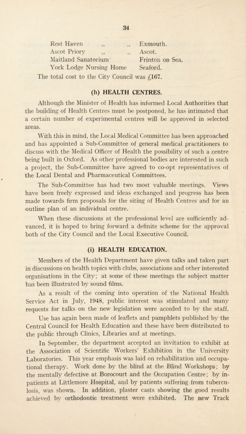 Rest Haven ,, Ascot Priory ,, Maitland Sanatorium Exmouth. Ascot. Frinton on Sea. York Lodge Nursing Home Seaford. The total cost to the City Council was £167. (h) HEALTH CENTRES. Although the Minister of Health has informed Local Authorities that the building of Health Centres must be postponed, he has intimated that a certain number of experimental centres will be approved in selected areas. With this in mind, the Local Medical Committee has been approached and has appointed a Sub-Committee of general medical practitioners to discuss with the Medical Officer of Health the possibility of such a centre being built in Oxford. As other professional bodies are interested in such a project, the Sub-Committee have agreed to co-opt representatives of the Local Dental and Pharmaceutical Committees. The Sub-Committee has had two most valuable meetings. Views have been freely expressed and ideas exchanged and progress has been made towards firm proposals for the siting of Health Centres and for an outline plan of an individual centre. When these discussions at the professional level are sufficiently ad¬ vanced, it is hoped to bring forward a definite scheme for the approval both of the City Council and the Local Executive Council. (i) HEALTH EDUCATION. Members of the Health Department have given talks and taken part in discussions on health topics with clubs, associations and other interested organisations in the City; at some of these meetings the subject matter has been illustrated by sound films. As a result of the coming into operation of the National Health Service Act in July, 1948, public interest was stimulated and many requests for talks on the new legislation were acceded to by the staff. Use has again been made of leaflets and pamphlets published by the Central Council for Health Education and these have been distributed to the public through Clinics, Libraries and at meetings. In September, the department accepted an invitation to exhibit at the Association of Scientific Workers’ Exhibition in the University Laboratories. This year emphasis was laid on rehabilitation and occupa¬ tional therapy. Work done by the blind at the Blind Workshops; by the mentally defective at Borocourt and the Occupation Centre; by in¬ patients at Littlemore Hospital, and by patients suffering, from tubercu¬ losis, was shown. In addition, plaster casts showing the good results achieved by orthodontic treatment were exhibited. The new Track