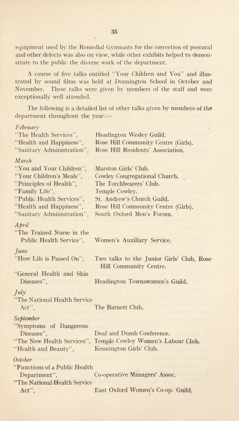 equipment used by the Remedial Gymnasts for the correction of postural and other defects was also on view, while other exhibits helped to demon¬ strate to the public the diverse work of the department. A course of five talks entitled “Your Children and You” and illus¬ trated by sound films was held at Donnington School in October and November. These talks were given by members of the staff and were exceptionally well attended. The following is a detailed list of other talks given by members of the department throughout the year:— February “The Health Services’’, Headington Wesley Guild. “Health and Happiness’’, Rose Hill Community Centre (Girls). “Sanitary Administration’’, Rose Hill Residents’ Association. March “You and Your Children’’, “Your Children’s Meals”, “Principles of Health”, “Family Life”, “Public Health Services”, “Health and Happiness”, “Sanitary Administration”, April “The Trained Nurse in the Public Health Service”, June “How Life is Passed On”, “General Health and Skin Diseases”, July “The National Health Service Act”, The Barnett Club. September “Symptoms of Dangerous Diseases”, Deaf and Dumb Conference. “The New Health Services”, Temple Cowley Women’s Labour Club. “Health and Beauty”, Kennington Girls’ Club. October “Functions of a Public Health Department”, Co-operative Managers’ Assoc. “The National Health Service Act”, East Oxford Women’s Co-op. Guild. Marston Girls’ Club. Cowley Congregational Church. The Torchbearers’ Club. Temple Cowley. St. Andrew’s Church Guild. Rose Hill Community Centre (Girls). South Oxford Men’s Forum. Women’s Auxiliary Service. Two talks to the Junior Girls’ Club, Rose Hill Community Centre. Headington Townswomen’s Guild.