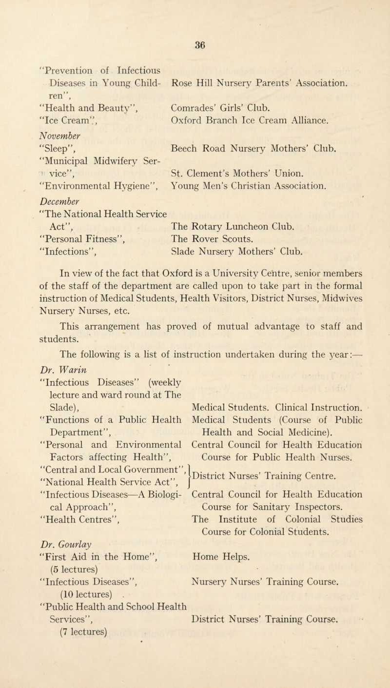 ‘Prevention of Infectious Diseases in Young Ghild- Rose Hill Nursery Parents’ Association, ren”, “Health and Beauty”, Comrades’ Girls’ Club. “Ice Cream’’, Oxford Branch Ice Cream Alliance. November “Sleep”, Beech Road Nursery Mothers’ Club. “Municipal Midwifery Ser- ' vice”, St. Clement’s Mothers’ Union. “Environmental Hygiene”, Young Men’s Christian Association. December “The National Health Service Act”, The Rotary Luncheon Club. “Personal Fitness”, The Rover Scouts. “Infections”, Slade Nursery Mothers’ Club. In view of the fact that Oxford is a University Centre, senior members of the staff of the department are called upon to take part in the formal instruction of Medical Students, Health Visitors, District Nurses, Midwives Nursery Nurses, etc. This arrangement has proved of mutual advantage to staff and students. The following is a list of instruction undertaken during the year:— Dr. War in “Infectious Diseases” (weekly lecture and ward round at The Slade), “Functions of a Public Health Department”, “Personal and Environmental Factors affecting Health”, “Central and Local Government”, “National Health Service Act”, “Infectious Diseases—A Biologi¬ cal Approach”, “Health Centres”, Medical Students. Clinical Instruction. Medical Students (Course of Public Health and Social Medicine). Central Council for Health Education Course for Public Health Nurses. District Nurses’ Training Centre. Central Council for Health Education Course for Sanitary Inspectors. The Institute of Colonial Studies Course for Colonial Students. Dr. Gourlay “First Aid in the Home”, Home Helps. (5 lectures) “Infectious Diseases”, Nursery Nurses’ Training Course. (10 lectures) . “Public Health and School Health Services”, (7 lectures) District Nurses’ Training Course,