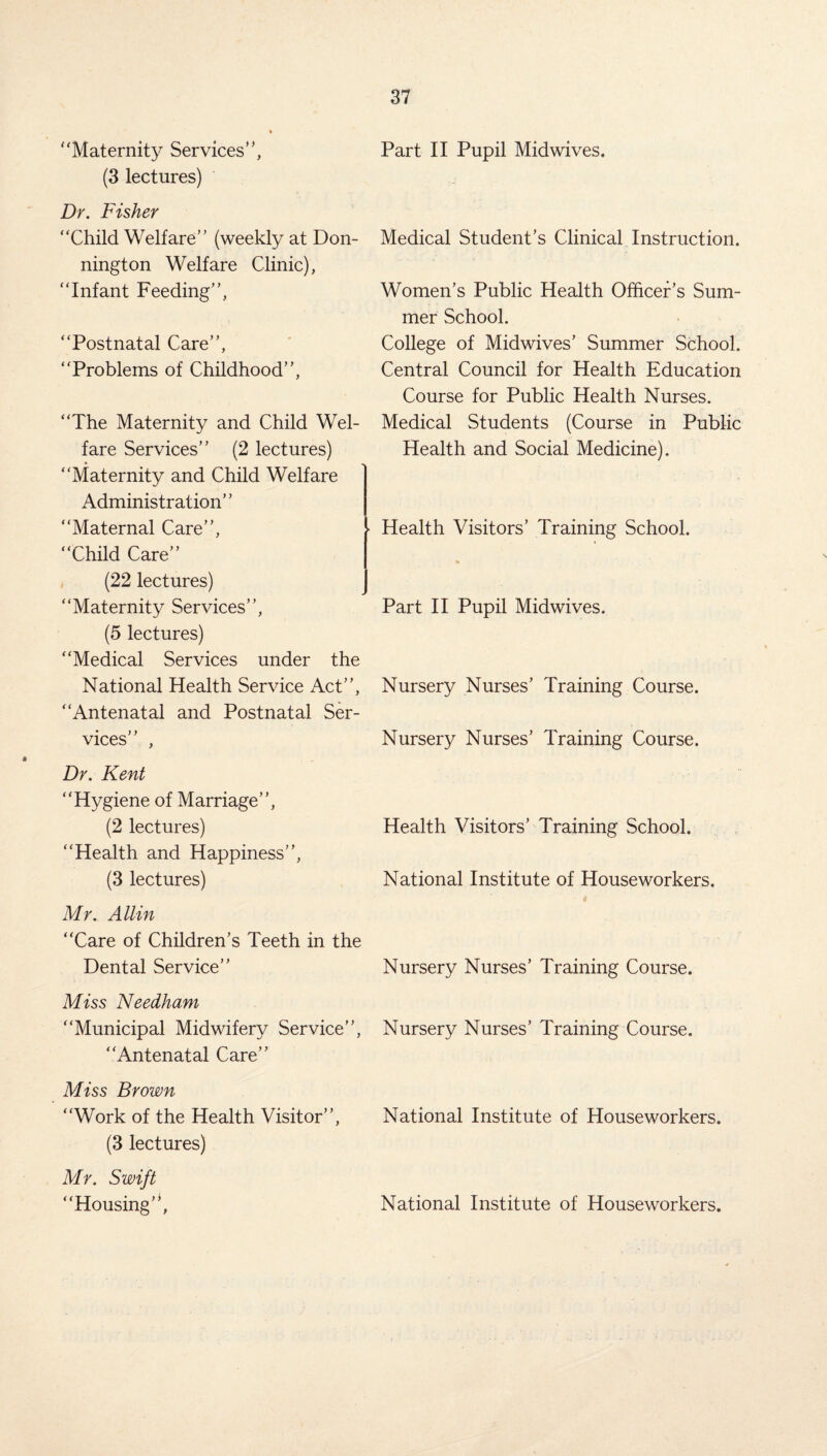 “Maternity Services’', (3 lectures) Dr. Fisher “Child Welfare” (weekly at Don- nington Welfare Clinic), “Infant Feeding”, “Postnatal Care”, “Problems of Childhood”, “The Maternity and Child Wel¬ fare Services” (2 lectures) “Maternity and Child Welfare Administration” “Maternal Care”, “Child Care” (22 lectures) “Maternity Services”, (5 lectures) “Medical Services under the National Health Service Act”, “Antenatal and Postnatal Ser¬ vices” , Dr. Kent “Hygiene of Marriage”, (2 lectures) “Health and Happiness”, (3 lectures) Mr. Allin “Care of Children’s Teeth in the Dental Service” Miss Needham “Municipal Midwifery Service”, “Antenatal Care” Miss Brown “Work of the Health Visitor”, (3 lectures) Mr. Swift “Housing’1, Part II Pupil Midwives, Medical Student’s Clinical Instruction. Women’s Public Health Officer’s Sum¬ mer School. College of Midwives’ Summer School. Central Council for Health Education Course for Public Health Nurses. Medical Students (Course in Public Health and Social Medicine). ■ Health Visitors’ Training School. Part II Pupil Midwives. Nursery Nurses’ Training Course. Nursery Nurses’ Training Course. Health Visitors’ Training School. National Institute of Houseworkers. Nursery Nurses’ Training Course. Nursery Nurses’ Training Course. National Institute of Houseworkers. National Institute of Houseworkers.