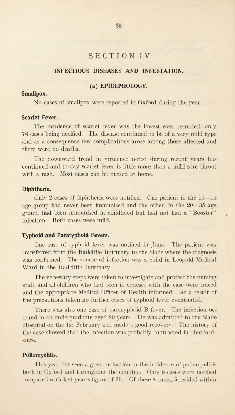 SECTION IV INFECTIOUS DISEASES AND INFESTATION. (a) EPIDEMIOLOGY. Smallpox. No cases of smallpox were reported in Oxford during the year. Scarlet Fever. The incidence of scarlet fever was the lowest ever recorded, only 76 cases being notified. The disease continued to be of a very mild type and as a consequence few complications arose among those affected and there were no deaths. The downward trend in virulence noted during recent years has continued and to-day scarlet fever is little more than a mild sore throat with a rash. Most cases can be nursed at home. Diphtheria. Only 2 cases of diphtheria were notified. One patient in the 10—15 age group had never been immunised and the other, in the 20—35 age group, had been immunised in childhood but had not had a “Booster” injection. Both cases were mild. Typhoid and Paratyphoid Fevers. One case of typhoid fever was notified in June. The patient was transferred from the Radcliffe Infirmary to the Slade where the diagnosis was confirmed. The source of infection was a child in Leopold Medical Ward in the Radcliffe Infirmary. The necessary steps were taken to investigate and protect the nursing staff, and all children who had been in contact with the case were traced and the appropriate Medical Officer of Health informed. As a result of the precautions taken no further cases of typhoid fever eventuated. There was also one case of paratyphoid B fever. The infection oc- cured in an undergraduate aged 20 years. He was admitted to the Slade Hospital on the 1st February and made a good recovery. The history of the case showed that the infection was probably contracted in Hertford¬ shire. Poliomyelitis. This year has seen -a great reduction in the incidence of poliomyelitis both in Oxford and throughout the country. Only 8 cases were notified compared with last year’s figure of 21. Of these 8 cases, 5 resided within