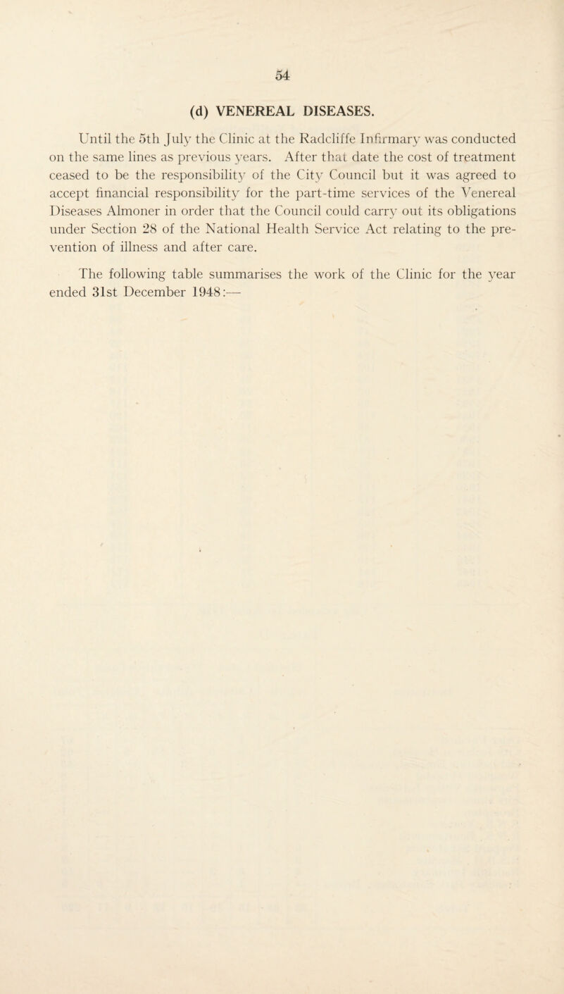 (d) VENEREAL DISEASES. Until the 5th July the Clinic at the Radcliffe Infirmary was conducted on the same lines as previous years. After that date the cost of treatment ceased to be the responsibility of the City Council but it was agreed to accept financial responsibility for the part-time services of the Venereal Diseases Almoner in order that the Council could carry out its obligations under Section 28 of the National Health Service Act relating to the pre¬ vention of illness and after care. The following table summarises the work of the Clinic for the year ended 31st December 1948:—