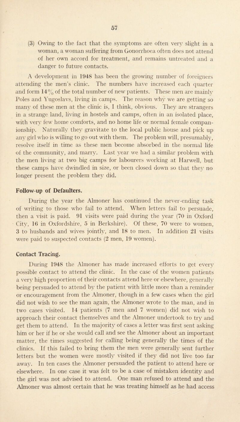 (3) Owing to the fact that the symptoms are often very slight in a woman, a woman suffering from Gonorrhoea often does not attend of her own accord for treatment, and remains untreated and a danger to future contacts. A development in 1948 has been the growing number of foreigners attending the men’s clinic. The numbers have increased each quarter and form 14% of the total number of new patients. These men are mainly Poles and Yugoslavs, living in camps. The reason why we are getting so many of these men at the clinic is, I think, obvious. They are strangers in a strange land, living in hostels and camps, often in an isolated place, with very few home comforts, and no home life or normal female compan¬ ionship. Naturally they gravitate to the local public house and pick up any girl who is willing to go out with them. The problem will, presumably, resolve itself in time as these men become absorbed in the normal life of the community, and marry. Last year we had a similar problem with the men living at two big camps for labourers working at Harwell, but these camps have dwindled in size, or been closed down so that they no longer present the problem they did. Follow-up of Defaulters. During the year the Almoner has continued the never-ending task of writing to those who fail to attend. When letters fail to persuade, then a visit is paid. 91 visits were paid during the year (70 in Oxford City, 16 in Oxfordshire, 5 in Berkshire). Of these, 70 were to women, 3 to husbands and wives jointly, and 18 to men. In addition 21 visits were paid to suspected contacts (2 men, 19 women). Contact Tracing. During 1948 the Almoner has made increased efforts to get every possible contact to attend the clinic. In the case of the women patients a very high proportion of their contacts attend here or elsewhere, generally being persuaded to attend by the patient with little more than a reminder or encouragement from the Almoner, though in a few cases when the girl did not wish to see the man again, the Almoner wrote to the man, and in two cases visited. 14 patients (7 men and 7 women) did not wish to approach their contact themselves and the Almoner undertook to try and get them to attend. In the majority of cases a letter was first sent asking him or her if he or she would call and see the Almoner about an important matter, the times suggested for calling being generally the times of the clinics. If this failed to bring them the men were generally sent further letters but the women were mostly visited if they did not live too far away. In ten cases the Almoner persuaded the patient to attend here or elsewhere. In one case it was felt to be a case of mistaken identity and the girl was not advised to attend. One man refused to attend and the Almoner was almost certain that he was treating himself as he had access