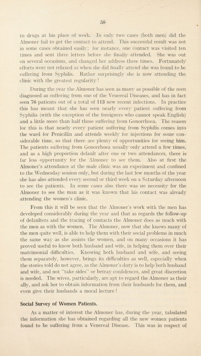 \ to drugs at his place of work. In only two cases (both men) did the Almoner fail to get the contact to attend. This successful result was not in some cases obtained easily; for instance, one contact was visited ten times and sent three letters before she finally attended. She was out on several occasions, and changed her address three times. Fortunately efforts were not relaxed as when she did finally attend she was found to be suffering from Syphilis. Rather surprisingly she is now attending the clinic with the greatest regularity ! During the year the Almoner has seen as many as possible of the men diagnosed as suffering from one of the Venereal Diseases, and has in fact seen 76 patients out of a total of 113 new recent infections. In practice this has meant that she has seen nearly every patient suffering from Syphilis (with the exception of the foreigners who cannot speak English) and a little more than half those suffering from Gonorrhoea. The reason for this is that nearly every patient suffering from Syphilis comes into the ward for Penicillin and attends weekly for injections for some con¬ siderable time, so that there are plenty of opportunities for seeing him. The patients suffering from Gonorrhoea usually only attend a few times, and as a high proportion default after one or two attendances, there is far less opportunity for the Almoner to see them. Also at first the Almoner’s attendance at the male clinic was an experiment and confined to the Wednesday session only, but during the last few months of the year she has also attended every second or third week on a Saturday afternoon to see the patients. In some cases also there was no necessity for the Almoner to see the man as it was known that his contact was already attending the women’s clinic. From this it will be seen that the Almoner's work with the men has developed considerably during the year and that as regards the follow-up of defaulters and the tracing of contacts the Almoner does as much with the men as with the women. The Almoner, now that she knows many of the men quite well, is able to help them with their social problems in much the same way as she assists the women, and on many occasions it has proved useful to know both husband and wife, in helping them over their matrimonial difficulties. Knowing both husband and wife, and seeing them separately, however, brings its difficulties as well, especially when the stories told do not agree, as the Almoner’s duty is to help both husband and wife, and not “take sides’’ or betray confidences, and great discretion is needed. The wives, particularly, are apt to regard the Almoner as their ally, and ask her to obtain information from their husbands for them, and even give their husbands a moral lecture ! Social Survey of Women Patients. As a matter of interest the Almoner has, during the year, tabulated the information she has obtained regarding all the new women patients found to be suffering from a Venereal Disease. This was in respect of